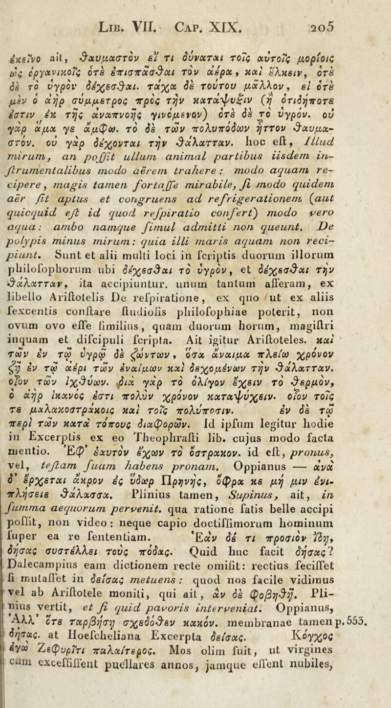 4ksTvo ait, dxupxGTov al n dvvxTxt ro?<; xoroTc goptois cxU cpyocvinoTt ora anus Troi a Seu tov oiipx, noti shusiv, ors ds to vypov dd%ead-oti. ra%05 ds tovtov gxXXov, el ors psv o xijp GVfx/xarpot; irpc<; ttjv xxtx^v^iv (y dTidijnoTS sgtiv sk Toji otvxTrvoij$ yivdjuavov) ora ds ro vypov. ov yxp xgx ys xtxtyoo. ro da t<jov iroXvirodoov tjttov ^ay^a- GTov. ov yxp 6bXOVTctt Tyjv SocXxttxv. hoc eft, Illud mirum, an pojjit ullum animal partibus iisdem in- Jlrumentalibus modo aerem trahere : modo aquam re- cipere , magis tamen fortajfe mirabile, fi modo quidem aer fit aptus et congruens ad refrigerationem (aut quicquid ejl id quod refpiratio confert) modo vero aqua: ambo namque fimul admitti non queunt. De polypis minus mirum: quia illi maris aquam non reci- piunt. Sunt et alii multi loci in (criptis duorum illorum pliilofophorum ubi ds%scT$oti to vypov, et de%s<sdou T>jv 3xXxttxv, ita accipiuntur, unum tantum afferam, ex libello Ariftotelis De refpiratione, ex quo ut ex aliis lexcentis conltare fftuliolis philofophiae poterit, non ovum ovo effe fimilius, quam duorum horum, magillri inquam et difcipuli feripta. Ait igitur Ariftoteles. iixl W' iv tw vypcp ds <£oovtoov , qtx xvxi/xx ttXsIoo xpovov $ iv TM ocipi TOOV ivx/goov XXI dsxojxivoov ttjv SxXxttxv. oTov toov lx$voov. dtx yxp ro oXlyov to Sepixov, o oi7]p UxvoQ idTi ttoXvv xp°vov kxtx^vxsiv. oTov to?<; 76 /xxkxKOcrrpxHOu; nxl toTc; TtoXvTroTiv. iv ds t£ Trapt rwv kxtx TOirovt dixtyopwv. Id ipfum legitur hodie in Excerptis ex eo Theophrafti lib. cujus modo facta mentio. E(p ixvrdv v ro oaTpxuov. id eft, pronus, vel, tejlam fuam habens pronam, Oppianus — xvx d' spxerxi xxpov ac; vdoop YlpyvTjc;, otypx na prj piv avi- TrXrjGais SxXxfjGx. Plinius tamen, Supinus, ait, in fumrna aequorum pervenit, qua ratione fatis belle accipi poflit, non video: neque capio doctiflimorum hominum fu per ea re fententiam. 'Eai/ di ti irpoaiov dyjGXQ gvgtsWsi tov$ 7TodxQ. Quid huc facit drjGxfl Dalecampius eam dictionem recte omilit: rectius feciflet li mutaflet in dsivx$ metuens : quod nos facile vidimus vel ab Ariftotele moniti, qui ait, oiv ds Pli- nius vertit, et fi quid pavoris interveniat. Oppianus, AX\’ cts TxpPrjGy axsdo^av xxnov. membranae tamenp.553. drjTxt;. at Hoefcheliana Excerpta dslcxQ. Koy%°C «yw TjsCpvpTn TruXxlTspo$. Mos olim fuit, ut virgines cum exceffiffent puellares annos, jamque effent nubiles,