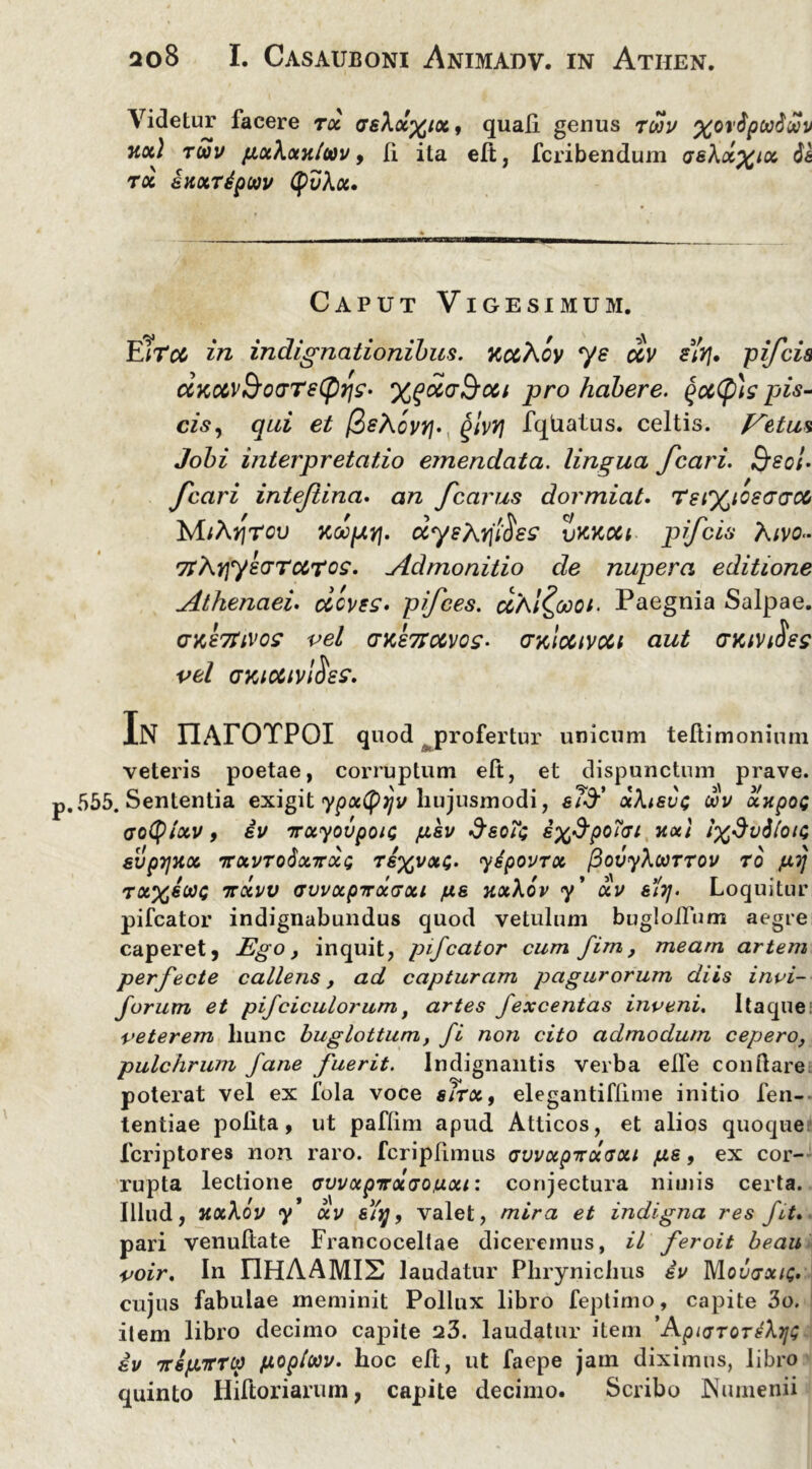 Videtur facere tx asXoc^ix, quali genus twv %ov&pwiaiv uoi) ritiv pxXxytloov 9 Ii ita elt, fcribendum tsXx^lx toc iuxtipoov tyvhcc. Caput Vigesimum. EItcc in indignationibus. nccXcv ye uv sitf» pifcis ctKccv&ovTeCpqz- %qoi(j^cu pro habere. §ot>(p)s pis- cis, qui et [ZsXcvY]', glvyj fqUatus. celtis, fletus Jobi interpretatio emendata, lingua Jcari. Q-eot- fcari inteftina. an Jcarus dormiat. rei^toecraM Mthyrcu noopy]. dys?\.fj$es vkkcci pifcis favo» ?rArjyzvTc&Tos. Admonitio de nupera editione Athenaei, dcves* pfces. ci/\l£ooot. Paegnia Salpae. cnihVivos vel (rKencivos- (ralocivoci aut (nciviSes vel ckiocivI^ss. In IlArOTPOI quod jprofertur unicum teltimonium veteris poetae, corruptum elt, et dispunctum prave, p.555. Sententia exigit ypxtyijv hujusmodi, st$' oiXisue oov xxpoe cotyixv, iv TocyovpoiG psv sx^poiai nod i%dvdtoi<; svprjHoc tvxvtoSxttxq ts%vxi;. yipovrx (3ovy\ooTTOV ro /ii] rtzxvv (juvocpirocGoii /is yixXov y' ocv 6i7]. Loquitur pifcator indignabundus quod vetulum buglolfum aegre caperet, Ego, inquit, pifcator cum fim, meam artem perfecte callens, ad capturam pagurorum diis invi- foruxn et pifciculorum f artes fexcentas inveni. Itaque veterem liunc huglottum, fi non cito admodum cepero, pulchrum fane fuerit. Indignantis verba elfe conliare poterat vel ex fola voce sirx, elegantiflime initio fen- tentiae polita, ut paflim apud Atticos, et alios quoque fcriptores non raro, fcriplimus vvvxpirxGxi /as, ex cor- rupta lectione avvapTrx(jo,uxi: conjectura nimis certa. Illud, nxXov y xv sYy 9 valet, mira et indigna res fit. pari venultate Francoceltae diceremus, il feroit heau voir. In IlHAAMIX laudatur Phrynichus iv Mqvvxiq. cujus fabulae meminit Pollux libro feptimo, capite 3o. item libro decimo capite 23. laudatur item ’ApKjToreXrjt; iv 'jrs/JLirrw /toploov. hoc eft, ut faepe jam diximus, libro quinto Hiftorianun, capite decimo. Scribo Numenii