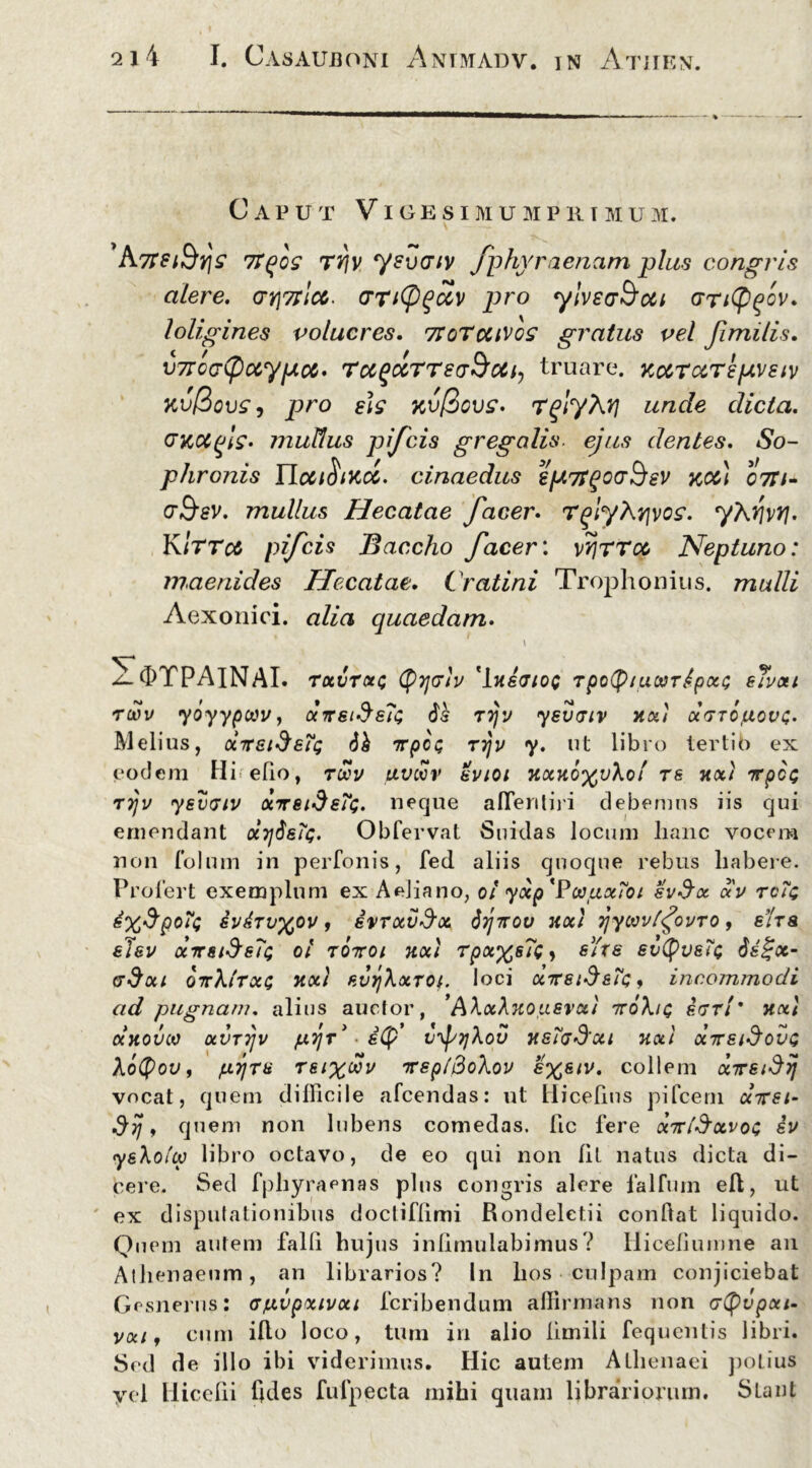 Caput Vigesimumpriium. A7fst&vjs 7Tqos rrjy ysvcnv fphyraenam plus congris alere. ari^icc. (TTitygctv pro ylveaSoci GTityfov. loligines volucres. 7toTcuvos gratus vel Jimilis. v7rcG(pccypoc> roc^ocTTsa&oCty truare. KocraTepvstv kv@ovs, pro eis kv@cvs. T^lyX?} unde dicta. Gicocgls- inuUus pifcis gregalis ejus dentes. So- phronis IIcciftiKcc. cinaedus eptyTgocrSev koc} 07ti+ g&sv. mullus Hecatae facer. rglyhrjvos. yXrivyj. K 1TT0& pifcis Baccho facer: vriTTco Neptuno: 7naenides Hecatae. Cratini Trophonius, mulli Aexonici. alia quaedam. \ OTPAINAI. rocvrctc CPycrh 'IneaioQ Tpotyiucoripai; sTvai rwv yoyypoov, arsideTi; rrjv ysvatv na) daropovc. Melius, dxet^eTg 61 xpcc; riju y. ut libro tertio ex eodem Hielio, toov pvwv evtoi Han6%vXot rs xct/ 7rpct; tijv ysvaiu ocrreideTt;. neque afTeriliji debemus iis qui emendant x7j$&Tq. Obfervat Suidas locum lianc vocem non folum in perfonis, fed aliis quoque rebus liabere. Profert exemplum ex Aeliano, 0/ yap 'PoopxToi sv$oc au tcTq zv&Tvypv, ivrav&x 6tjxov na) 7\ywu(<jouro, e/Va eTeu ansiSsTc; 01 76x01 na) Tpa%s7cy sYxe evtyv&Tt; 6&£x- adai orXlrat; na) evrjXaror loci dxeid&tQ, incommodi ad pugnam, alius auctor, 'AXaXnopsvu) xoXiq earl’ na.) olnovco avriju prjr* ■ i(p ujsqXov ns7ad’ai na) ocxsiSovc Xotyou, pyra rsix®v xrsp/BoXou s%eiu. collem direiSij vocat, quem difficile afcendas: ut Hicelius pifcem dxst- , quem non lubens comedas, fic fere dirlSavos eu yeXoiw libro octavo, de eo qui non Iit natus dicta di- cere. Sed fphyraenas plus congris alere falfum eft, ut ex disputationibus doctiflimi Rondeletii condat liquido. Quem autem falli hujus inllmulabimus? Hicefiumne an Athenaeum, an librarios? In hos culpam conjiciebat Gesnerus: ap.vpa.iuai fcribendum affirmans non atyvpxi- uaij cum illo loco, tum in alio limili fequentis libri. Sed de illo ibi viderimus. Hic autem Athenaei potius yei Hicelii Cdes fufpecta mihi quam librariorum. Slanl