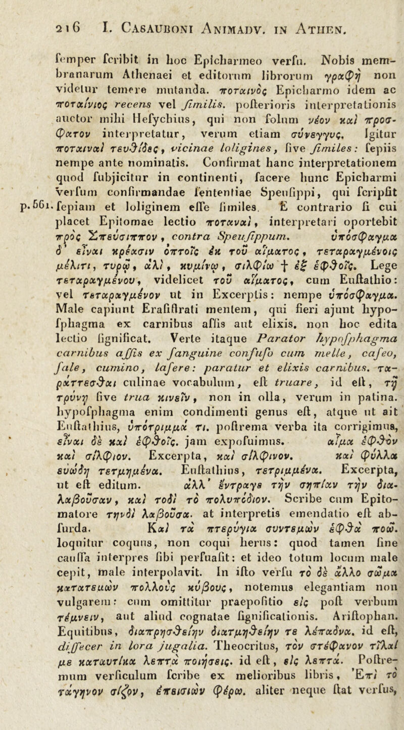 fomper fcribit in hoc Eplcharmeo verfu. Nobis mem- branarum Athenaei et editorum librorum ypxQy non videtur temere mutanda, ttotocivoq Epicharmo idem ac ttot ocivioq recens vel Jlmilis. polleri oris interpretationis auctor milii Hefycbius, qui non folum vdov xxt rrpod- (pxrov interpretatur, verum etiam Gvveyyvt;. Igitur rrorxtvxl Tev3i'$8Q, vicinae loligines, live Jimiles: fepiis nempe ante nominatis. Confirmat hanc interpretationem quod fubjicitur in continenti, facere hunc Epicharmi Veifum confirmandae lententiae Speufippi, qui fcripfit 6Gi*fepiam et loliginem effe fimiles. E contrario fi cui placet Epitomae lectio ttotxvxi , interpretari oportebit 7rpOQ Y*Trev<jnnrov , contra Speujippum. virovGpxypx d’ elvxt xptxmv otttoTc £x rov xtpxrot;, rerapxypdvotQ p&ktrt, rvpw, xkt f xvp/rcv , tnktylw *[* ££ Lege rerxpxypevov, videlicet rov xtpxrot; , cum Euflathio: vel rerxpxypevov ut in Excerptis: nempe VTroatyxypx. Male capiunt Erafifirati mentem, qui fieri ajunt liypo- fphagma ex carnibus aflis aut elixis, non hoc edita lectio lignilicat. Verte itaque Parator /lypnfphagma carnibus ajjis ex f anguine confujb cum meile, cafeo, Jale, cumino, lajere: paratur et elixis carnibus, rx- pxTrevSxi culinae vocabulum, efl truare, id ell, ry rpvvy five trua xtveTv, non in olla, verum in patina, hypofphagma enim condimenti genus efl, atque ut ait Eu flat liius, vTr6rptpp.ee rt. pofirema verba ita corrigimus, eTvxt 6s xxl iCp&ofc. jam expofuimus. xlpx e($$-6v xxt o7A(p/oi/. Excerpta, xxt crlktyivov. xxl tyvkkx evoiSij TErpyjpivx. Euflalhins, rerptppdvx. Excerpta, ut eft editum. aAA’ evrpxya rijv tnjTrlxv rijv $tx* kxfiovvxv, xxt roil to irokvTro^tov. Scribe cum Epito- malore rtjvtit Ax/3ov<tx- at interpretis emendatio efl ab- furda. YlxI rx Ttrepvytx cvvrspwv etySx ttow. loquitur coquus, non coqui herus: quod tamen fine cauda interpres fibi perfualit: et ideo totum locum male cepit, male interpolavit. In iflo verfu ro d£ xk\o vwpx Xxtxtsuoov TroWoit; xvfiouc, notemus elegantiam non vulgarem: cum omittitur praepofitio ei; pofl verbum TipvetVy aut aliud cognatae fignificalionis. Ariflophan. Equitibus, ^ix-Kpy]G^e'i7\v 6ixTpy\$ely\v re Adirxdvx. id efl, dijfecer in lora jugalia. Theocritus, rov crrityxvov rtkxl pe xxTQtvrlxx kerrree Trotrjtjsu;. id eft, sit; ksrrx. Poltre- mum verficulum feribe ex melioribus libris, ’Etrt TO rxyjjvov alfyv, iirsHJiwv tydpoo. aliter neque liat verfus,