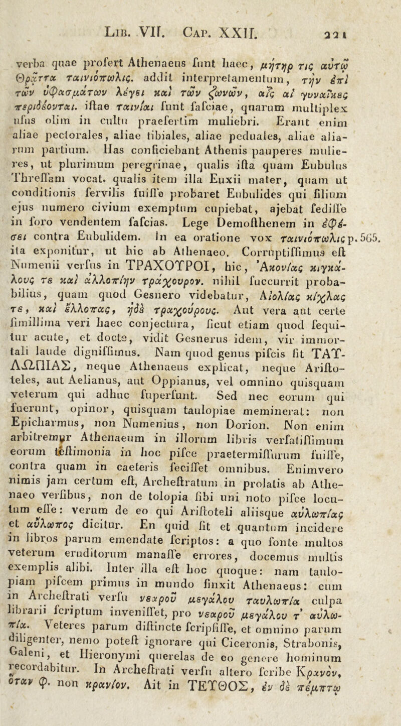 verba quae profert Athenaeus funt haec, /xyTyp ng ccvtw Qpxrrx rxivioitaXig. addit interpretamentum, rr/v ivi rwv vtyoKTf&otTOOV Xdyei noti twv fovoov, xTg ct! ywxTusg irspitisovTou. iAae rxivixi funt fafciae, quarum multiplex ufus olim in cultu praefertim muliebri. Erant enim aliae pectorales, aliae tibiales, aliae pcduales, aliae alia- rum partium. Has conficiebant Athenis pauperes mulie- res, ut plurimum peregrinae, qualis iAa quam Eubulus Ihreflam vocat, qualis item illa Euxii mater, quam ut conditionis fervilis fui Ile probaret Eubulides qui filium ejus numero civium exemptum cupiebat, ajebat fedille in foro vendentem fafcias. Lege Demo Alienem in ityd- cei contra Eubulidem. in ea oratione vox TxivioirooXig p. 565. ita exponitur, ut hic ab Athenaeo. CorrUptiffimus eA Numen ii vcrfus in TPAXOTPOI, hic, 'Axov/xg myjux- Xovg TS uoc} ccXXoirtTjv Tpa%ovpov. nihil fuccurrit proba- bilius, quam quod Gesnero videbatur, AloX(xg 7ti%Xxg ts, Tiocl sXXottxq, 7j6k rpx%ovpovg. Aut vera aut certe Umillima veri haec conjectura, ficut etiam quod fequi- lur acute, et docte, vidit Gesnerus idem, vir immor- tali laude digniffimus. Nam quod genus pifcis fit TAT- AXlfllAS, neque Athenaeus explicat, neque AriAo- teles, aut Aelianus, aut Oppianus, vel omnino quisquam veterum qui adhuc fuperfunt. Sed nec eorum qui fuerunt, opinor, quisquam taulopiae meminerat: non Epichai mus, non Numenius, non Dorion. Non enim arbitremyr Athenaeum in illorum libris verfatiflimum eorum teAimonia in hoc pifce praetermiffurum fu i ile, conti a quam in caetens feciITet omnibus. Enimvero nimis jam certum eA, ArcheAratum in prolatis ab Athe- naeo vei libus, non de tolopia Abi lini noto pifce locu- tum elle: verum de eo qui Ariftoteli aliisque xvXoo7u'xg et ocvXu)7Tog dicitur. En quid Iit et quantum incidere in libros parum emendate fcriptos: a quo fonte mullos veterum eruditorum manalle errores, docemus mullis exemplis alibi. Inter illa eA hoc quoque: nam taulo- piam pifcem primus in mundo Anxit Athenaeus: cum ■*n AicheArali verfu vsotpov ju.syxXcv txvXooitix culpa librarii fcriptum invenilTet, pro vsxpov jusyuXov r avXia- “?r/a. Veteres parum diAincte fcripfilfe, et omnino parum diligenter, nemo poteA ignorare qui Ciceronis, Strabonis, aeni, et Hieronymi querelas de eo genere hominum lecoidabitur. In ArcheArati verfu altero fcribe Kpxvov, orxv (p. non xpxvtov, Ait in TET0OX, iu ds vejuttu