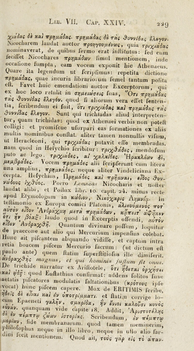 229 W*t*c ** xot' *PW<*t<*C- irpy/uocSotc 6k txq dvvvtiotQ eXsyov. _\icocbarem laudat auctor 7rpo}jyov/.idvccc, quia Tpi%ixdxG nominaverat, de quibus ferino erat inllitutus: fed cum ieciilet INicochares TrpTjfixdoov limul mentionem, inde occatione lumpta, eam vocem exponit liic Athenaeus. Quare ita legendum ut fcripfimus: repetita dictione irpTjfiotdxGy quae incuria librarioium femel tantum polita tft. lavet liuic emendationi auctor Excerptorum, qui ex hoc Joco retulit in ajjjueiwaeiG Tuas, r'0n rprjjxxdxG tug •JvvvtdxG eXsydv. quod fi alioium vera effet fenten- tia, fcribenduin ei fuit, ort rptx^xQ Hoct np7]gxdxG tocg 'jvvvtQxG eXeyov. Sunt qui tricbiadas aliud interpreten- tui t quam tricbidas*: quod ex Athenaei verbis non poleti colligi: et promifcue ulurpari eas formationes ex aliis mullis nominibus confiat, aliter tamen nonnullis vifum, ut lieracleoni, qui rpixiadxG putavit efie membradas! nam quod in Hefycbio fcribitur: rptxMsQ, mendofurn pujo ac lego TptXi*i*e9 a/ 'Hp«xte*y «fc, fisfxppxosQ- Vocem wpTjfxxdsG alii fcripferunt cum litera una amplius, TrprjgvddsG. neque aliter Vindeliciana Ex- cel pia. ^ llefyeliius, Y\prj(xxdeG xxi Trpijavxi, s76og VMdovG iX’Jvog, Porro Lemnias Nicooharis et nofier laudat alibi, et Pollux libr. io. capit. 24. minus recte apud Etymologorn in xtiitov, Ntxox*piQ Atfiy/a. In testimonio ex Europa comici Platonis, xhsvotxsvoG xor xvtov Sidov Mpxxftrj fXEtx xpij/iufav, nxiren Mksv ou yv 00*$: laudo quod in Excerptis offendi, ctvrov erfav Avopxx$7}. Quantum divinare polium, loquitur e praecone aut alio qui Mercurium impenfius colebat, unc ait pileantem aliquando vidifie, et captum intra retia boaceni pileem Mercurio facrum: (ut dictum eft pa.iio ante) quem ftatim fuperilitiofus ille dunifenl. ctvdpxx$7]G magnus, et qui hominis juftuin fit onus. Dc Include narratur ex Ariliolele, Zu faT*t **' (fliy: quod Luftathms confirmat: addens folitos 'fuae aetatis pilcatores modulatis faltationibns (xpirove iule vocat) bunc pifcem capere. Mox de ERIT1MIS feribe, J/ sig de eivxi kxi iv vvor plfifixri. et fiatim corrige lo- cum Epaeneli yutfv, cfixplda, gvm Kocx^a, hwoq V^T 9“»nqnam vide capite 18. Addit, 'AaioWib/c Z ^7 Scribendum, iv «iairru I -,7 ’ . 1 e niembranarnm. quod tamen meminerim, 1 n o opbus neque in illo libro, neque in ullo alio far- 101 lcci1 nicniionem. Quod ait, tov( y«p e!( To utcuv-