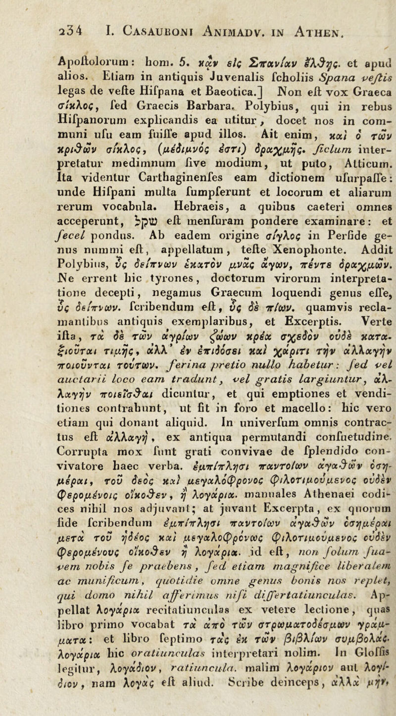 Apodolorum: hom. 5, yxv sic Evxvfxv &\3qc- et apud ali os. Etiam in antiquis Juvenalis fcholiis Spana vejlis legas de vede Hifpana et Baeotica.J JVon ed vox Graeca (tIyXoc, fed Graecis Barbara. Polybius, qui in rebus Hifpanorum explicandis ea utitur, docet nos in com- muni ufu eam fuille apud illos. Ait enim, xxt 6 ruov xpiSwv afxXoc, (fidSt/uLVOQ dari) $pcc%fi7)c. Jiclum inter- pretatur medimnum live modium, ut puto, Atticum. Ita videntur Carthaginenfes eam dictionem ufurpalTe: unde Hifpani multa fumpferunt et locorum et aliarum rerum vocabula. Hebraeis, a quibus caeteri omnes acceperunt, iptt) ed menfuram pondere examinare: et fecel pondus. Ab eadem origine aiykoc in PerGde ge- nus nummi elt, appellatum, tede Xenophonte. Addit Polybius, vg dslirvcov txxrov pvxc xyoov, ttsvts dpx^pujov. .Ne errent hic tyrones, doctorum virorum interpreta- tione decepti, negamus Graecum loquendi genus efle, vc 6sftn>0)v. fcribendum ed, vc ds rrltav. quamvis recla- mantibus antiquis exemplaribus, et Excerptis. Verte ida, rx de ruov dyphav <fd(av xpix a%sdov ovdh jtxrx. Ziovroti nuijc» «AA’ sv imdoasi noti %dpin rrjv dKkxyrjv Troiovvrxi tovtuv. ferina pretio nullo habetur: fed vel auctarii loco eam tradunt, oel gratis largiuntur, <x’A- Xxyijv %toisigSxi dicuntur, et qui emptiones et vendi- tiones contrahunt, ut fit in foro et macello: hic vero etiam qui donant aliquid. In univerfum omnis contrac- tus ed xXXxyrj, ex antiqua permutandi confuetudine. Corrupta mox funt grati convivae de fplendido con- vivatore haec verba. sjwrr/7rX7jai irxvrolwv ayx$wv cgtj- juipoii, rov deoc xx) usyxXoCppovoc (JptXoTiiuovjuevoc ovSev (tyepopdvoic dlvioSsv, y Xoydptx. manuales Athenaei codi- ces nihil nos adjuvant; at juvant Excerpta, ex quorum lide fcribendum igTrlTrXyai ttxvtoIwv ayxSdev cayjfxepxi juerot rov 7]deoc xxi jueyxXotPpcvcioc (ptXoriucvjusvoc cvdev (pepopsvovc o’Uodev tj Xoyxpix. id ed, non folu/n fua- vem nobis fe praebens, fed etiam magnifice liberalem ac munificum, quotidie omne genus bonis nos replet, qui domo nihil afferimus ni fi dijfertatiunculas. Ap- pellat Xoyxpix recitatiunculas ex vetere lectione, quas libro primo vocabat roe diro rwv arpajuxTodiapcvv ypxa- pocrx: et libro feptimo rdc sx rwv /3//3A/W avpfdoXxc- Aoydpix hic oratiunculas interpretari nolim. In Gloffis legitur, Aoyddtov, ratiuncula, malim Aoydpiov aut Aoy/* $iov, nara Xoydc ed aliud. Scribe deinceps, x\\x pyrt