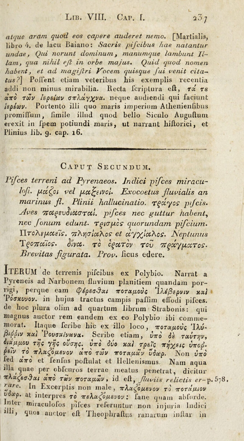 atque aram quod eos capere auderet nemo, [Martialis, libro 4. de lacu Baiano: Sacris pijcibus hae natantur undae, Qui norunt dominum, manunique lambunt Il- lam, (qua nihil ejl in orbe majus. Quid (quod nomen habent, et ad magijlri }rocem quisque fui venit cita- tus?] Pollent etiam veteribus his exemplis recentia addi non minus mirabilia. Recta fcriplura eft, rd ts uro tcov Ispslcov <nr\ctyxvcc. neque audiendi qui faciunt ispscov. Portento illi quo maris imperium Alhenienfibus promiffum, limile illud quod bello Siculo Auguftum erexit in fpem potiundi maris, ut narrant hiflorici, et Piinius lib. 9. cap. 16. Caput Secundum. Pifces terreni ad Pyrenaeos. Jnclici pifces mi r acu- l°f. pccC^oi vel pcccj*eivcl. Exocoetus fluvialis an marinus fl. Plinii hallucinatio. Tgccyos p/fcis. Aves 7rotqevo iota Tool. pifces nec guttur habent, nec Jonum edunt. Tqiapos cjuorundam pifcium. YlroXsp.eeiis. 7iXt](jIccXos et ccyyficcXcs. Neptunus PlqOTt cclos» $ivcc. TC cq&Tov T0v 7lQCCyp CCTOS- Brevitas figurata. Prov. Reus edere. IrERUM cie terrenis pifeibus ex Polybio. Narrat a Pyreneis ad Narbonem fluvium planitiem quandam por- ngi, perque eam (ptpeoDcci TroTctpovo ’l’k6fispviv yixl Povhvvov. in hujus tractus campis paffim effodi pifces. de hoc plura oiim ad quartum librum Strabonis: qui magnus auctor rem eandem ex eo Polybio ibi comme- morat. Itaque fcribe hic ex illo loco, 7totixjuovi; ‘1\6~ fiippiv nou PouoHivwvoi» Scribe etiam, vtto ds txvttjv, dioijifiou TJ/c yijo ouvtjg. V7ro duo ncc) Tps?Q iryjxsu; inrop- psiv TO yrhocgo.uevov aVo tcov ttotkixuv vdccp. Non vtto led a7ro et Tenfus poftulat et Ilellenismus, Nam aqua illa quae per obfcuros terrae meatus penetrat, dicitur 'xkotgsadoii oerrd tm , id efl, fluviis relictis er-p. 5y8. rjlte' Excerptis non male, TrXocfdfxevov tq ntotoc/cuov vocop. at interpres r0 Trekafojusvov: fane quam abfurde. Inter mnaculofos pifces referuntur non injuria Indici 1 y quos auctor efl Theophraflus ranarum inllar in