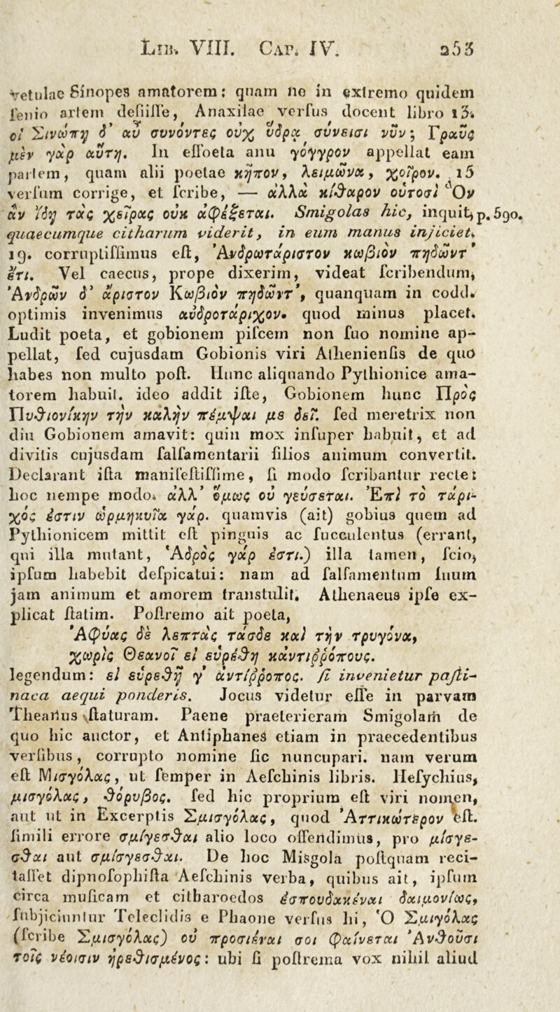 Vetulae Sinopes amatorem: quam no in extremo quidem lenio artem defiille, Anaxilae verfus docent libro i3i o! 'Ztvooiry ti’ otv avvovrec ov% vtipoc avvsiai vvv; Tpxvt} fisv yup ocvrjj. In efloeta anu yoyypov appellat eam pariem, quam alii poetae xijzov, Xaipwvot > %oqjoi/. ver Ium corrige, et feribe, — oihXoi xfdotpov oCroai Ov ctv Ytiy Tota xsTpctc ovx cctyiSercci. Smigolas hic, inquit* p.5g quae cumque cit harum viderit, in eum manus injicieU 19. corrnpliflimus ell, 'Avtipoorupnjrov nwfiiov Tr7]tiwvr* eu. Vel caecus, prope dixerim, videat feribenduni* 'Artipwv d’ olpiGTOv Kufitov v7jioSvT\ quanquam in codd» optimis invenimus ctvtiporccpixov» quod urinus placet. Ludit poeta, et gobionem pileem non fuo nomine ap- pellat, fed cujusdam Gobionis viri Atlienienfis de qud habes non multo poli. Hunc aliquando Pythionice ama- torem habuit, ideo addit ille, Gobionem hunc iV« Ylv&tovtXTjv rrjv xxXtjv vdftypoti fis tisT. fed meretrix non diu Gobionem amavit: quin mox infuper habuit, et ad divitis cujusdam fallamentarii filios animum convertit. Declarant illa manifeftifFime, li modo feribantur recte i hoc nempe modo* ct\k’ Ipooc ov yevaetou. to rupi- iartv OopuyxvToc. yup. quamvis (ait) gobius quem ad Pylliionicem mittit: eft pinguis ac fucculentus (errant, qui illa mutant, *Atipo<; yocp ean.') illa tamen, fcio* ipfum habebit defpicatui: nam ad falfamentum Inum jam animum et amorem transtulit, Athenaeus ipfe ex- plicat ftatim. Poflremo ait poeta, 'Atyvou; tie hairroU rotatis xoci rrjv rpvyovxf X®piG Oeotvo? ei evpdSy xtxvnppQTCOvt;. legendum: el evpedij y uvrippoicQc,. fi invenietur pajli- naca aequi ponderis. Jocus videtur efle in parvam Tlieailus \llaturam. Paene praeterieram Smigolarh de quo hic auctor, et AntiphaneS etiam in praecedentibus verlibus, corrupto nomine lic nuncupari, nam verum ell MiayoXou;, ut femper in Aefcbinis libris, llefychius, piayokoti t dopvfiot;. fed hic proprium ell viri nomen, aut ut in Excerptis , quod *Arrtxdrepov V?fl- fimili errore aply&a^ui alio loco offendimus, pro fjtlays- G$ou aut GfxlayeaSui. De hoc Misgola pollquam reci- talfet dipnofophilla Aefchinis verba, quibus ait, ipfum circa mulleam et citharoedos garovtixx sveti tiotiuovfwi;, fubjicinnlur Teleclidis e Phaone verfus lii, 'O X.atyokxQ (feribe 'EjuiayoXxt;) ov irpoaisrui aoi (fyctivsrxi 'AvSouai ro?c vdoKTtv ypedicrpdvoQ: ubi G poflrema vox nihil aliud