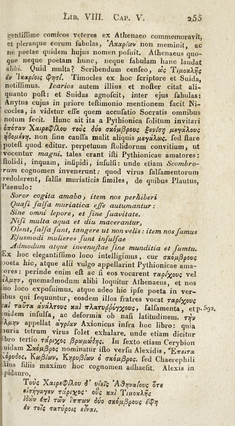 ^entiffime comicos veteres ex Athenaeo commemoravit, et plerasque eorum fabulas, 'Axotpfwv non meminit, ac ne poetae quidem hujus nomen pofuit. Athenaeus quo- que neque poetam liunc, neque fabulam hanc laudat alibi. Quid multa? Scribendum cenfeo, oog TipoxXrji; dv Ixxpiou; tyijGi. Timocles ex hoc feriptore et Suida, notiflirnus. Icarios autem illius et nofter citat ali- quanto poli: et Suidas agnofcit> inter ejus fabulas: Anytus cujus in priore tellimonio mentionem facit Ni- cocles, is videtur effe quem accufatio Socratis omnibus notum fecit. Hunc ait ita a Pythionica folitum invitari oxoTocv ~Xocips(p/\ov TovQ 6vo GXopftpovG ^sv/cry fXSy&XoVQ 7)6o{zsvij, non line caulfa malit aliquis jusyochexu;, fed flare i potefl quod editur, perpetuum flolidorum convitium, ut vocentur magni, tales erant ifti Pythionicae amatores: flolidi, inquam, inlipidi, infulfl: unde etiam Scombro- rum cognomen invenerunt: quod virus falfamentorum redolerent, fallis muriaticis fimiles, de quibus Plautus, Paenulo: Soror cogita amabo > item nos perhiberi Quafi falfa muriatica ejfe autumantur: Sine omni lepore, et fine fuavitate. Nifi multa aqua et diu maceranturs Olent, falfa funt, tangere ut non velis: item nos fumus Ffusmodi mulieres funt infulfae Admodum atque mvenuftae fine munditia et fumtu. Ex hoc elegantiflimo loco intelligimus, cur (jxojufipovt; meta hic, atque alii vulgo appellarint Pythionicae ama- ores: perinde enim efl ac ii eos vocarent TOip/%ou<; vel tl.uTjv, quemadmodum alibi loquitur Athenaeus, et nos uo loco expofuimus, atque adeo hic ipfe poeta in ver- ibus qui fequuntur, eosdem illos fratres vocat Tapl^ovt; ■oci tocutoc ocvoiXrovG jtoc) TtXxTvppvy^oix;, falfamenta, etp^bq uulem infulfa, ac deformia ob nafl latitudinem, ttjv Xpyv appellat uyplocv Axionicus infra hoc libro: quia luria tetrum, virus folet exhalare, unde etiam dicitur jibro tertio jocpi^oi; Pp(apw$yj<;. In fexto etiam Cerybion Iuidam UxofXppoQ nominatur ifto verfu Alexidis, yopvSoc, Kwptwv, Kypofituv 6 (ntonfipoc. fed Chaerephili -tms filus maxime hoc cognomen adhaefit. Alexis in pidauro, Touc Xa/ps(P/Aou $ 1)18?$ Adyjvotfovs ots sjtryyuysv rdptxw ove xxi TtuoxXrje louv in} tuv ittttwv 6vo axop/Bpovg e(p)] dv To7q (JXTVpOlQ 6?V0tt,