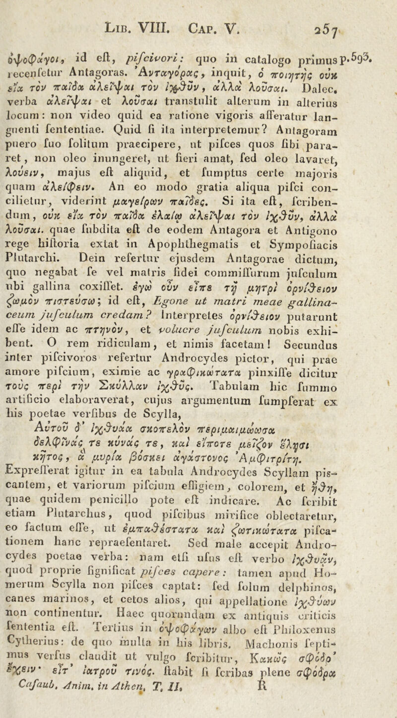 257 Qypotyocyoi, id efb, pifcivori: quo in catalogo primus recelletur Antagoras. ’AvTxyopxc, inquit, 6 7roi7jT7)t; ovu &ix tov 7rx?6x xXstyxi tov ift&vv, oeXXoe Xovaxt. Dalec. verba xXsT^pxi et Xovvui transtulit alLcrum in alterius locum : non video quid ea ratione vigoris afferatur lan- guenti fententiae. Quid fi ita interpretemur? Anlagoram puero fuo folitum praecipere, ut pifces quos libi para- ret , non oleo inungeret, ut fieri amat, fed oleo lavaret, Xovstv, majus efl aliquid, et fumptus certe majoris quam aXeltyeiv» An eo modo gratia aliqua pifci con- cilietur, viderint f.ixyslpoov ttxTSsi;. Si ita efi, fcriben- dum, ovk sfx tov ttxTSx sXxlto aXatyxt tov ix$vv, cxXXx Xovtxi. quae fubdita efl de eodem Antagora et Antigono rege hiftoria extat in Apoplitliegmatis et Sympofiacis Plutarchi. Dein refertur ejusdem Antagorae dictum, quo negabat fe vel matris fidei commiffurum jufculum ubi gallina coxiffet. syw ovv e'nr& Ttj pyjrpi opvideiov <foifuov TUTT£V(jif)\ id efl, Egone ut matri meae gallina- ceum jufculum credam? Interpretes opvfjeiov putarunt effe idem ac ttttjvov, et volucre jufculum nobis exhi- bent. O rem ridiculam, et nimis facetam! Secundus inter pifcivoros refertur Androcydes pictor, qui prae amore pifcium, eximie ac ypxfyiHwrxTx pinxiffe dicitur toix; Trspi TYjV 'EkvXXxv i%$VQ, Tabulam liic fummo artificio elaboraverat, cujus argumentum fumpferat ex liis poetae verfibus de Scylla, AvTOV f Ix^VXX (JHOTC&Xov TrspitAXlfJUiOCOVX dsXtyivxG^Te >IVVXG TSy }ixl EUcre ps7<?ov sXyvt nyToi;, a txvplx /3q<jksi xyxTtcvot; *Ajtiipirp/rTj. Exprelferat igitur in ea tabula Androcydes Scyllam pis- cantem, et variorum pifcium effigiem, colorem, et 7}$7j, quae quidem penicillo pote elt indicare. Ac fcribit etiam 1 lutarclius, quod pifcibus mirifice oblectaretur, eo facium efie, ut spTzx-d sgtxtx Jtxi (^ootiuootxtx pilea- tionem lianc repraefentaret. Sed male accepit Andro- cydes poetae verba: nam etfi ufus efl verbo l%dvxi/, quod proprie fignificat pifces capere: tamen apud Ho- merum Scylla non pifces captat: fed folum delphinos, canes marinos, et cetos alios, qui appellatione non continentur. Haec quorundam ex antiquis criticis lententia elt. fertius in o^ofpxyoov albo efl Philoxenus Cytherius: de quo mulla in his libris. Machonis fepti- mus verfus^ claudit ut vulgo feribitur, Kxucet; crtyotip’ $XSIV' sit ixTpov nvof. Itabit Ii feribas plene atyodpot