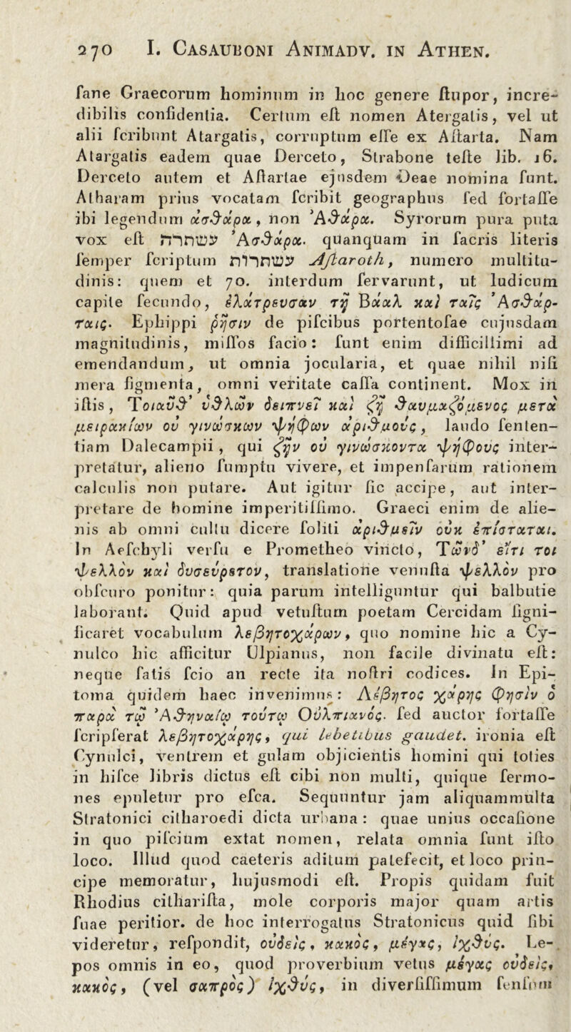 fane Graecorum hominum in lioc genere ftupor, incre- dibilis confidentia. Certum elt nomen Atergalis, vel ut alii fcribunt Atargatis, corruptum elfie ex Altaria. Nam Atargatis eadem quae Derceto, Strabone tefte lib. i6. Derceto autem et Afiartae ejusdem Deae nomina fiunt. At haram prius vocatam fcribit geographus fied fortalfie ibi legendum dccSccpot, non 'A&otpx. Syrorum pura puta vox efit ’A<rdtxpoc. quanquam in facris literis fiemper fcriptum DTnniJtjlaroth, numero multitu- dinis: quem et 70. interdum fervarunt, ut ludicum capite fecundo, sXocrpsvcotv rjj BaaA xx} tx7c ’ AcStxp- txiq. Epliippi prj(7tv de pifcibus portentofae cujusdam magnitudinis, miffios fiacio: fiunt enim difficillimi ad emendandum, ut omnia jocularia, et quae nihil nili mera figmenta, omni veritate calla continent. Mox in illis, To/au^’ v$\wv 6enrvs7 xcct <fjj* $uvgx$ti&vo<; /usroc gsipxxfoou ov yivocixoov yfsytyoov <xpi&uovG, laudo fenlen- tiam Dalecampii, qui £jjv ov yivooaxovTx Tj/ytyovi; inter- pretatur, alieno fiumptu vivere, et impenfiarum rationem calculis non putare. Aut igitur fic accipe, aut inter- pretare de homine imperitillimo. Graeci enim de alie- nis ab omni cultu dicere Coliti ocpid/usTv ovx bttiotxtxi. In Aefcbyli verfiu e Prometheo vincto, TccrcT siri toi ^L&Wov xxi dvcevpsTov, translatione venulla ^sXXov pro obfcuro ponitur: quia parum intelliguntur qui balbutie laborant. Quid apud vetufitum poetam Cercidam fiigni- ficaret vocabulum As/3?/rc%aq?wi', quo nomine hic a Cy- nulco hic afficitur Ulpianus, non facile divinatu elt: neque fiatis fcio an recte ita nofltri codices. In Epi- toma quidem haec invenimus: As/St/toc (pyclv 0 ircepoc rcp *A&ifvafu) tovtcv OvXirfxvop. fied auctor fortalfie ficripfierat Ae/37jTO%(xpii<;, qui Lebetibus gaudet. ironia elt Cynulci, ventrem et gulam objicientis homini qui toties in hilce libris dictus elt cibi non multi, quique fermo- nes epuletur pro efica. Sequuntur jam aliquammulta Stratouici citharoedi dicta urbana : quae unius occatione in quo pificium extat nomen, relata omnia fiunt ilio loco. Illud quod caeteris aditum patefecit, et loco prin- cipe memoratur, hujusmodi ell. Propis quidam fuit Rhodius citharifita, mole corporis major quam artis fu ae peritior. de hoc interrogatus Stratonicus quid fibi videretur, refpondit, ovSsb;, xxxoc, geyxc, l%$v<;. Ee- pos omnis in eo, quod proverbium vetus fxsyxQ cv$e/;, xxxcg, (vel axirpog) in diverfiflinium fenium