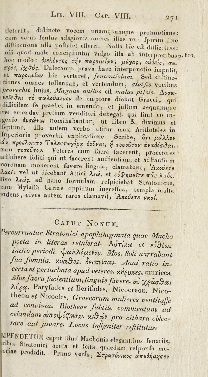 Ltb. VIU. Gap. VUL 27 1 deloiht, difhncte vocem unamquamque pronuntians! cum verus fenfus adagionis omnes illas uno fj)iritu line diftinctione ulla poftulet efferri. Nulla hic eft difficultas: nili quod male concipiuntur vulgo ilia ab interpretibus p. 6o4. hoc modo : 6is\0VT0Q 77jV TTCtpOlUlOCV, JUSyOCQ , oddfi/C, (TiX- Dalecamp. prava haec interpunctio impulit, nt Troipoi^tocv hic verteret, fententiolam. Sed diftinc- tiones omnes tollendae, et vertendum, di vi fis vocibus proverbii hujus, Magnus nullus eft malus pi/cis. Avvu- vefadou TO irwXovfxsvov de emptore dicunt Graeci, qui difficilem fe praebet in emendo, et jultum aequumque rei emendae pretium venditori denegat, qui funt eo in- genio dvawrou nominabantur, ut libro 3. diximus et feptimo. illo autem verbo utitur mox Ariltoteles in iup eri oris proverbii explicatione. Scribe, ori juaXXov cxv TrpoiXoivTo TsXstmxyopa. Sovvctt, rj togovtcv dvxSovdcci. non roaourov.' Veteres cum facra facerent, praecones adhibere foliti qui ut lacerent audientiam, et aditantium coronam monerent favere linguis, clamabant, 'Ahmsts W: vel ut dicebant Attici AscJ. et sv^sTts ttSq Xccoq. live Astuq. ad hanc formulam refpiciebat Stratonicus, mm Mylaffa Cariae oppidum ingreffus, templa multa fidens, cives autem raros clamavit, ’Ahov&ts voco! Caput Nonum. Percurruntur Slralonici apophthegmata quae Maelio poeta in liter as retulerat. AvtIkic et svSms initio periodi. ■jiccAAtpevos. Mos, Soli narrabant JuaJomnia. xuuBos. diimicrcit. Anni ratio in- certa et pa lui bata apud veteres. murices. Mos/aera facientium, linguis favere, ou VPoicSou p-y^]es Berifades. Nicocreou, Nico- tlieon et Nicocles. Graecorum mulieres ventitaffe ad convivia. Biotheae fubtile commentum ad celandam cc7ro\pc(ptia/y. xiSojiv pro cithara oblec- tare aut juvare. Locus injigniter rftitulus. Capilt iftU<J Machonis elegantibus fenariis, . • la)?'l.lci aenta et icita quaedam refponfa me- ae prodidit. Primo verfu, Zt^tovihh «iretfwaev