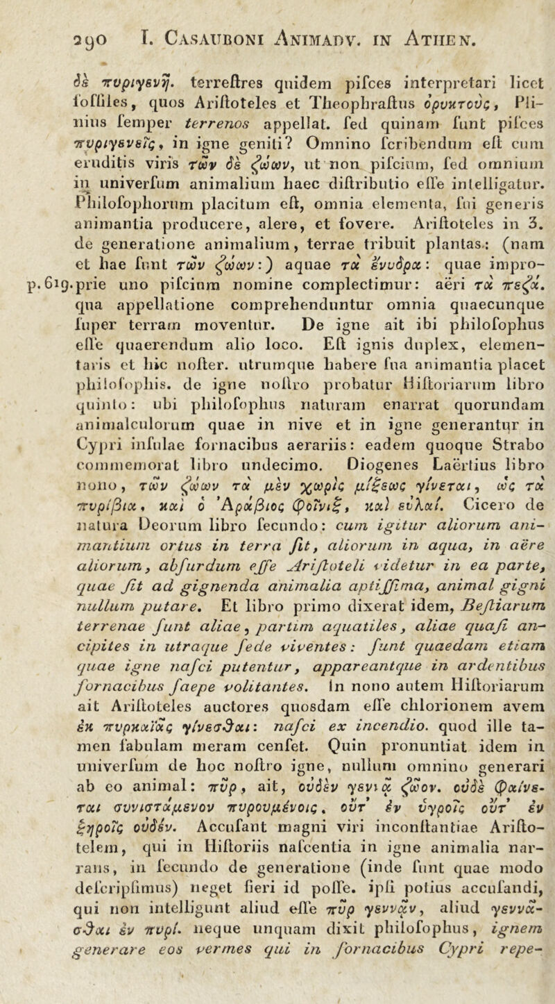 Ss xvpiysvrj. terreftres quidem pifces interpretari licet lofliies, quos Ariftoteles et Theophraftus opvuTCVLPli- nius lemper terrenos appellat, fed quinam funt pilees xvpiysvstQ ♦ in igne geniti? Omnino feribendum eft cum eruditis viris rwv 6s ffiwv, ut non pifeium, fed omnium in univerfum animalium liaec diftributio elbe intelligatur. Philofophorum placitum eft, omnia elementa, fui generis animantia producere, alere, et fovere. Ariftoteles in 3. de generatione animalium, terrae tribuit plantas-: (nam et liae funt toov fcowvf aquae t« evudpct: quae impro- 6iq.prie uno pifeium nomine complectimur: aeri T06 xs<fx. qua appellatione comprehenduntur omnia quaecunque fuper terram moventur. De igne ait ibi philofoplius elle quaerendum alio loco. Eft ignis duplex, elemen- taris et hic nofter. utrumque habere fu a animantia placet pliilofopliis. de igne nollro probatur Hiftoriarum libro quinto: ubi philofoplius naturam enarrat quorundam animalculorum quae in nive et in igne generantur in Cypri infulae fornacibus aerariis: eadem quoque Strabo commemorat libro undecimo. Diogenes Laertius libro nono, toov <foooov ia ju,sv yiveTotii eoe toc xvplftx% noci 6 'Apocfiioe (po?vi£, uot) siKxt. Cicero de natura Deorum libro fecundo: cum igitur aliorum ani- maritiuni ortus in terra fit, aliorum in aqua, in aere aliorum, abfurdum ejfe Ariftoteli videtur in ea parte, quae fit ad gignenda animalia aptiffima, animal gigni nullum putare. Et libro primo dixerat idem, Befiarum terrenae funt aliae, partim aquatiles, aliae quaf an- cipites in utraque fede viventes: funt quaedam etiam quae igne nafei putentur, appareantque in ardentibus fornacibus faepe volitantes. In nono autem Hiftoriarum ait Ariftoteles auctores quosdam elle chlorionem avem sh 'irvpKxioce ylvefdou: nafei ex incendio. quod ille ta- men fabulam meram cenfet. Quin pronuntiat idem in univerfum de hoc noftro igne, nullum omnino generari ab eo animal: irvp, ait, ov6sv ysvia <£ocov, ovSk Cpocivs- roa (JWKJTccpsvov xvpovfiivoic. ovf iv vypola ovf iv ov$sv. Accufant magni viri inconftantiae Arifto- telem, qui in Hiftoriis nafcentia in igne animalia nar- rans, in fecundo de generatione (inde funt quae modo defcripfimus) neget fieri id pofte. ipli potius accufandi, qui non intelligunt aliud elle xvp ysvvat/, aliud ysvvct- c$ou iv itvpi. neque unquam dixit philofoplius, ignem generare eos vermes qui in fornacibus Cypri repe-