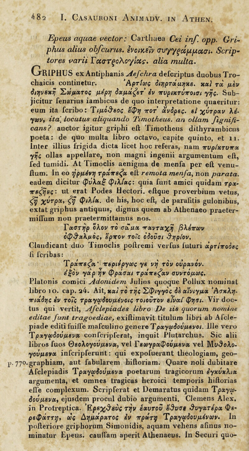 Epeus aquae vector: Carthaea Cei inf. opp. Gri- phus alius obfcurus. ivowelv crvyy^ccfxpiuat» Scrip- tores varii rcctrrqohoylccz. alia multa. Griphus exAntiphanis Aefchra defcriptus duobus Tro- chaicis continetur. *Apricas 6itjprotu^ne. hoc) roc /usv dirjvBHTj Yjdft.ct.roc pspTj dx/ix^sf Sv itvpiHTviroun yijo. Sub- jicitur fenarius iambicus de quo interpretatione quaeritur: eum ita fcribo: Tifiodeoc etyyj ttot ocvSpsc- si xvrpocv A4- yooVf ita. locutus aliquando Timotheus. an ollam fignifi- cans? auctor igitur griphi eft Timotheus dithyrambicus poeta: de quo multa libro octavo, capite quinto, et ii. Inter illius frigida dicta licet hoc referas, nam irvptxTVirx yyjt; ollas appellare, non magni ingenii argumentum eft, fed tumidi. At Timoclis aenigma de menfa per eft venu- ftum. In eo ypfidvi] Tpocire^a elt remota menfa, non parata. eadem dicitur (pv\x£ <p/A/*$: quia funt amici quidam rpx- irs^ijet;: ut erat Podes Hectori, eftque proverbium vetus, X^fp0** <yjjF <P&(<*. de his, hoc eft, de paralitis gulonibus, extat griphus antiquus, dignus quem ab Athenaeo praeter- milfum non praetermittamus nos. Totarijp okov ro odfxx nrxvrxx>j /3Asttccv ctp&xk/uot;, epicov toTc otiovai Sypiov. Claudicant duo Timoclis poftremi verfus futuri xprtTrodet; li fcribas: TpxTre^Qc' irspispycac ys vrj rov ovpxvov. igov yxp rjv (ppolaxi rpxrrs^xv avvrofxcac;. Platonis comici Adonidem Julius quoque Pollux nominat libro io. cap. a4. Ait, jixi ro rijt; Y(p/yyoc isxiviy/xx ActjcA tj- w/acb/C iv to?c rpxycptioufidvotQ toiovtov eivxl (pytri. Vir doc- tus qui vertit, Afclepiades libro De iis quorum notnine editae funt tragoediae, exiftimavit titulum libri ab Afcle- piade editi fuifle mafculino genere Tpxycp6ovftsvoi. Ille vero Tpxycpdovfisvx confcripferat, inquit Plutarchus. Sic alii libros fuos @soAoyovfisvoc, vel Yswypxtyovfxsvoc vel Mvdo\o- yovpsvx infcripferunt: qui expofuerant theologiam, geo- p. 77°.graphiam, aut fabularem hiftoriam. Quare noli dubitare Afclepiadis Tpxycpiovfievx poetarum tragicorum iyxvxk/x argumenta, et omnes tragicas heroici temporis hiftorias elfe complexum. Scripferat et Demaratus quidam Tpxycp- tiovjxsvx, ejusdem procul dubio argumenti. Clemens Alex, jn Protreptica. Epsx^svc rrjv ixvrov &dv<J8 Svyxrspx Os- psQocrry, oot; AyjfiocpxToc iv lepfuTTj Tpxycpiovpivcav. In pofteriore griphorum Simonidis, aquam vehens alinus no- minatur Epeus, caulfam aperit Athenaeus. In Securi quo-