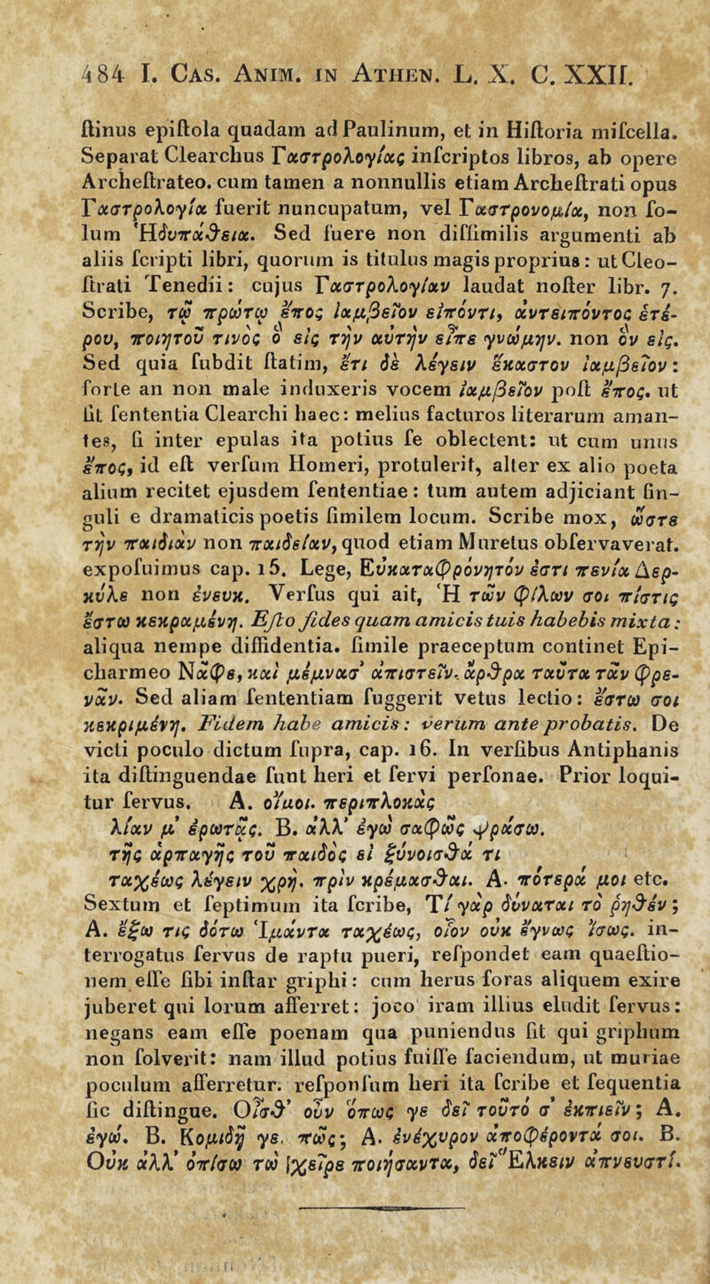 ftinus epiffola quadam adPaulinum, et in Hiftoria miTcella. Separat Clearcbus TxffrpoXoytxt; infcriptos libros, ab opere Archeftrateo. cum tamen a nonnullis etiam Archeftrati opus TxarpoXoyix fuerit nuncupatum, vel Tx77povop/xy non fo- lum 'HcJWa^s/a. Sed fuere non difllmilis argumenti ab aliis fcripti libri, quorum is titulus magis proprius: utCleo- ftrati Tenedii: cujus TourrpoXoytxv laudat noder libr. 7. Scribe, tcc ttdwtw siro; lxa3e?ov sittovu, xvtsittovtoc sts- 1 - ' 1 c\ , i * % S» / c\ , pOV, 7T017JT0V TIVOC 0 SIQ 77}V UV77JV SLTTS yvOO/HTJV. non OV SlQ. Sed quia fubdit ftatim, sti «Js Asysiy skxgtcv lxppe?ov: forte an non male induxeris vocem ixp^sTov poft sttoq, ut lil fententia Clearchi haec: melius facturos literarum aman- tes, fi inter epulas ita potius fe oblectent: ut cum unus «Voc> id efl; verfum Homeri, protulerit, alter ex alio poeta alium recitet ejusdem fententiae: tum autem adjiciant fin- guli e dramaticis poetis fimilem locum. Scribe mox, 00775 Trjv irxitiixv non 7TOutislotVy quod etiam Muretus obfervaverat, expofuimus cap. i5. Lege, Evxx7x(ppbv7jTov icn irsvlx Aep- xdAe non ivsvx. Verfus qui ait, H roov (p/Aoov 701 tt/ctth; s<jT0t) xsxpxpsvT}. Fjio fides quam amicis tuis habebis mixta; aliqua nempe diffidentia, limile praeceptum continet Epi- cliarmeo Na(ps, uccl p6pvx7* dirtarsiv.. xp&px txvtx txv (pps- vxi>. Sed aliam fententiam fuggerit vetus lectio: earot) aroi xsxpipivTj. Fidem habe amicis: verum ante probatis. De victi poculo dictum fupra, cap. 16. In verlibus Antiphanis ita diltinguendae funt heri et fervi perfonae. Prior loqui- tur fervus. A. oYuot* TrspnrXoxxQ Xixv p ipooTxc. B. aAA’ iyco (jxtywc sp>px700. rije xpirxyrji tov ttxi^og sl guvoiadoc ri 7x%soo<; Xsysiv %pY), irptv xpspx7&xi. A• irorspx poi etc. Sextum et feptimum ita fcribe, Tlyxp tivvxrxi ro pTjSsv, A. 8%oo riQ Soroo Tpxvrx txx&^Tov ovx syvcai; fooog. in- terrogatus fervus de raptu pueri, refpondet eam quaeftio- nem effe fibi inftar griphi: cum herus foras aliquem exire juberet qui lorum afferret: joco iram illius eludit fervus: negans eam effe poenam qua puniendus fit qui griphum non folverit: nam illud potius fuiffe faciendum, ut muriae poculum afferretur, refponfum heri ita fcribe et fequentia lic diftingue. obv ottojc ys dsi tovto a inirisii/; A. iyoo. B. KopiSy ys, ttcoc; A. ivd%vpov xirotyspovTX <joi. B. Ovk aAA’ oV/orw roo \%s7ps Troirjcxvtx, dg?rEAHS»/ xttvsvgtL