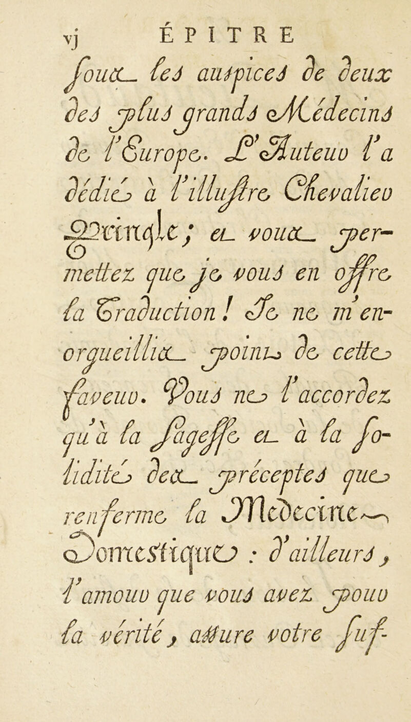 vj É P I T R E fouet- feà aumeeJ de deux de J pfut qrandj oACédecinJ de f Sur ope• l’Muteiw fa dédie? a filluûre Gfevaheo ;ICJ et- vouùl. per- mettez cjue je vouJ en ojfre fa traduction ! cTe, ne m en- oraueilliùL- poinu de cette? fuveuu. cfouJ ne? î accordez a u a fa Jciaeffe ce a fa fo- il dite? de a- précepte J (jue? renferme fa Jïltdccinc^ (DomtïtiquCJ ; d1'ailleurJ j famouu aue pou J avez pouu fa vérité j aéture votre