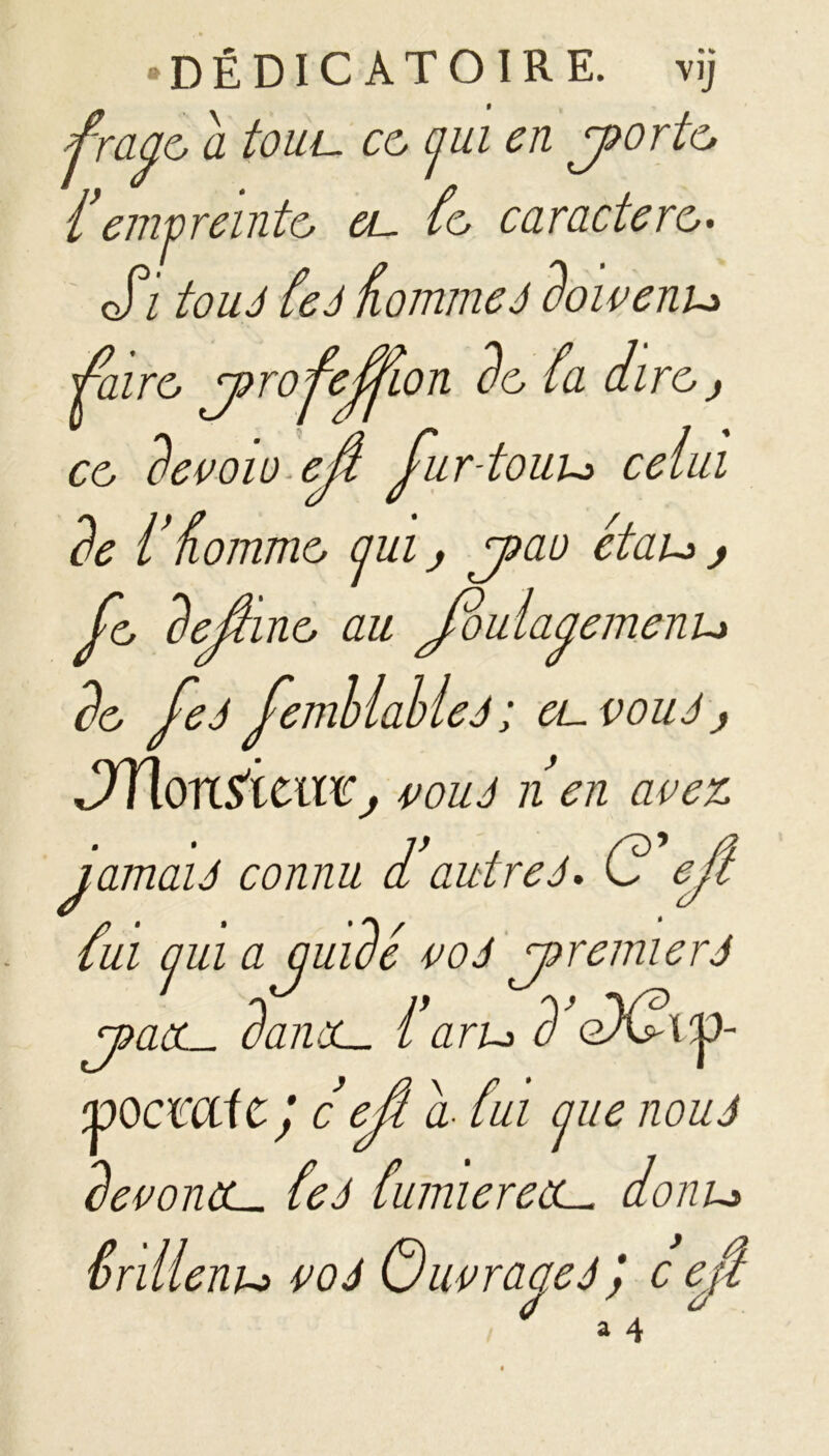 •DÉDIC ATOIRE. vij fraye, a tout, ce, (jui en joorte, f emvreinte, eu fe, caractère,• ofi tou J feâ Homme J doivenu faire, jorofeffon de, fa aire, j ce, devait).eû fur-touu celui de l nomme, aui j jtao étau , Je, dejîine, au Joulaaemenu de, feJ femllahleJ ; euvouJ j éJYionïïcil'd;j vouJ n en avez ïamaU connu d autre J* G ejî fui cjui a quidé voJ joremierâ j?aau danùL. f aru d eX?tp- voemie; c ejl a- fui jiie nouJ devoncL- feà Cumiereau donu Srillenu voJ GuvraaeJ ,* c efi