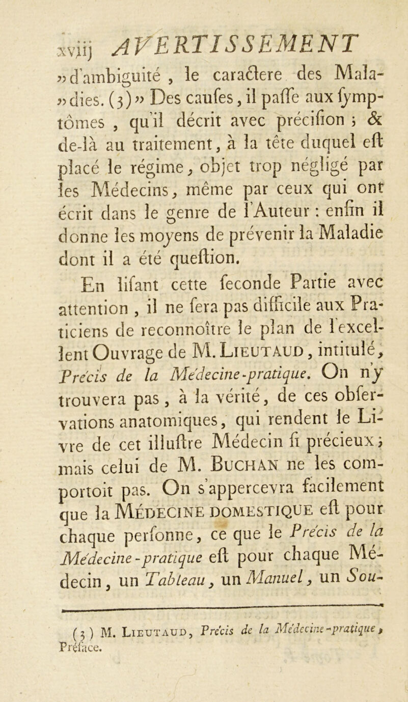 «d’ambiguité, le caraélere des Maîa- « dies. (3 ) « Des caufes, il pafle aux fymp- tômes , qu’il décrit avec précifion ; & de-là au traitement, à la tête duquel eft placé le régime, objet trop négligé par les Médecins, même par ceux qui ont écrit dans le genre de l’Auteur : enfin il donne les moyens de prévenir la Maladie dont il a été queftion. En lifant cette fécondé Partie avec attention , il ne fera pas difficile aux Pra- ticiens de reconnoître le plan de 1 excel- lent Ouvrage de M. Lieutâud , intitulé. Précis de la Mt'decine - pratique. On ny* trouvera pas, à la vérité, de ces obfer- vations anatomiques, qui rendent le Li- vre de cet illuftre Médecin fi précieux ; mais celui de M. Buchàn ne les com- portoit pas. On s’appercevra facilement que la Médecine domestique eft pour chaque perfonne, ce que le Précis de la Médecine-pratique eft pour chaque Mé- decin, un Tableau, un Manuel, un Sou- (3) M. Lieutâud, Précis de la Médecine -pratique, Préface.