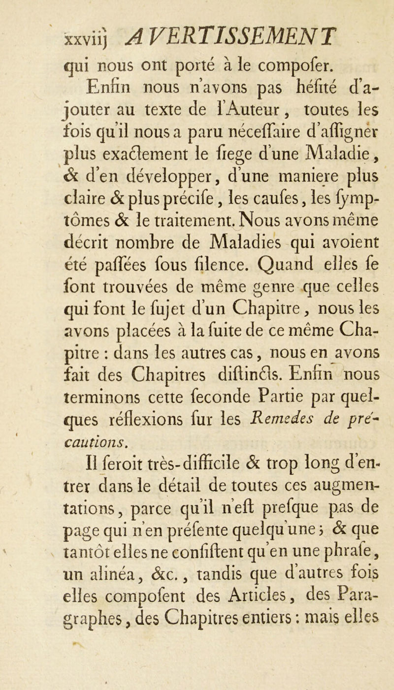 qui nous ont porté à le compofer. Enfin nous n’avons pas héfité d’a- jouter au texte de l’Auteur, toutes les fois qu’il nous a paru néceffaire d’affigner plus exactement le fiege d’une Maladie, & d’en développer, d’une maniéré plus claire & plus précife, les caufes, les fymp- tômes & le traitement. Nous avons même décrit nombre de Maladies qui avoient été palfées fous lîlence. Quand elles fe font trouvées de même genre que celles qui font le fujet d un Chapitre, nous les avons placées à la fuite de ce même Cha- pitre : dans les autres cas, nous en avons fait des Chapitres diftinéls. Enfin nous terminons cette fécondé Partie par quel- ques réflexions fur les Remedes de pré- cautions. Il feroit très-difficile & trop long d’en- trer dans le détail de toutes ces augmen- tations, parce qu’il neft prefque pas de page qui n en préfente quelqu une ; & que tantôt elles ne confident qu’en une phrate, un alinéa, Stc., tandis que d’autres fois elles compofent des Articles, des Para- graphes , des Chapitres entiers : mais elles