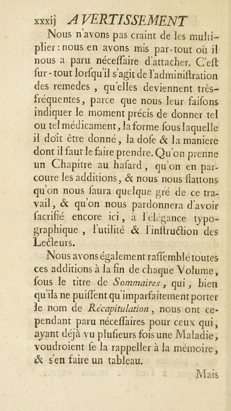 Nous n avons pas craint de les multi- plier mous en avons mis par-tout où il nous a paru néceflaire d’attacher, Ceft fur - tout lorfqu il s agit de î’adminiflration des remedes , qu elles deviennent très- frequentes , parce que nous leur fatfons indiquer le moment précis de donner tel ou tel médicament, la forme fouslaquelle il doit être donné , la dofe & la maniéré dont il faut le faire prendre. Qu’on prenne un Chapitre au hafard, qu’on en par- coure les additions, & nous nous flattons qu’on nous fattra quelque gré de ce tra- vail, ôi qu on nous pardonnera d avoir facrifté encore ici, à l’élégance typo- graphique , l’utilité & 1 inftrudion des Leéleurs. Nous avons également raffembîé toutes ces additions à la fin de chaque Volume, fous le titre de Sommaires, qui, bien quils ne puiffent qu’imparfaitement porter le nom de Récapitulation, nous ont ce- pendant paru nécelî’aires pour ceux qui, ayant déjà vu plufieurs fois une Maladie, voudroient fe la rappeller à la mémoire, & s’en faire un tableau. Mais