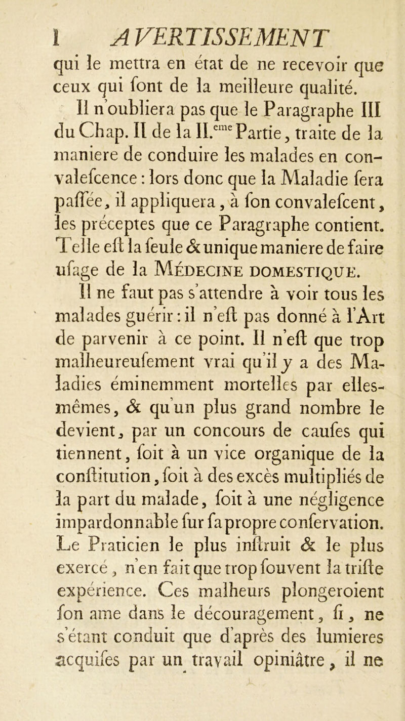 qui le mettra en état de ne recevoir que ceux qui font de la meilleure qualité. 11 n’oubliera pas que le Paragraphe 111 du Chap. Il de la II.cine Partie, traite de la maniéré de conduire les malades en con- valefcence : lors donc que la Maladie fera palTée, il appliquera, à ion convalefcent, les préceptes que ce Paragraphe contient. Telle eft la feule & unique maniéré de faire ufage de la Médecine domestique. 11 ne faut pas s’attendre à voir tous les malades guérir : il n’eft pas donné à l’Art de parvenir à ce point. Il n’elf que trop malheureufement vrai qu’il y a des Ma- ladies éminemment mortelles par elles- mêmes, ôi qu un plus grand nombre le devient, par un concours de caufes qui tiennent, loit à un vice organique de la conllitution, foit à des excès multipliés de la part du malade, foit à une négligence impardonnable fur fapropre confervation. Le Praticien le plus inllruit & le plus exercé , n'en fait que trop fouvent la trille expérience. Ces malheurs plongeroient fon aine dans le découragement, li, ne s’étant conduit que d’après des lumières acquifes par un travail opiniâtre, il ne