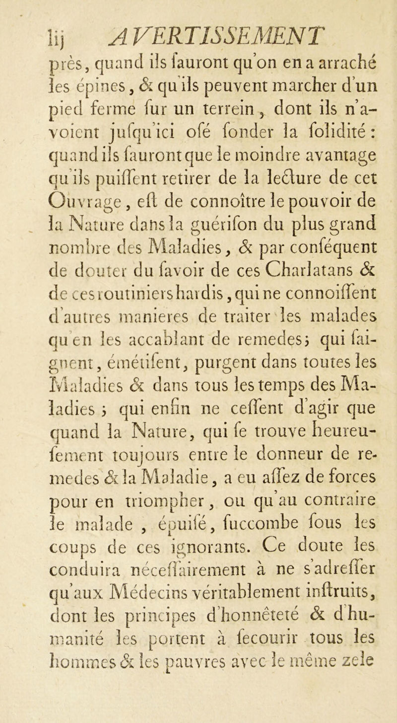 près, quand ils lauront qu’on en a arraché îes épines, & cju ils peuvent marcher d’un pied ferme fur un terrein , dont ils n’a- voicnt jufqu ici ofé fonder la folidité : quand ils faurontque le moindre avantage qu ils puiffent retirer de la leclure de cet Ouvrage, eft de connoître le pouvoir de la Nature dans la guérifon du plus grand nombre des Maladies, Si par conféquent de douter du lavoir de ces Charlatans & de ces routiniers hardis, qui ne connoilienî d’autres manières de traiter les malades quen les accablant de remedes; qui bai- gnent, émétifent, purgent dans toutes les Maladies ck dans tous les temps des Ma- ladies ; qui enfin ne celfent d’agir que quand la Nature, qui fe trouve heureu- fement toujours entre le donneur de re- medes & la Maladie, a eu allez de forces pour en triompher, ou qu’au contraire le malade , éouilé, fuccombe fous les coups de ces ignorants. Ce doute les conduira nécellairement à ne sadrefler qu’aux Médecins véritablement inftruits, dont les principes d honnêteté & d hu- manité les portent à fecourir tous les hommes & les pauvres avec le même zele