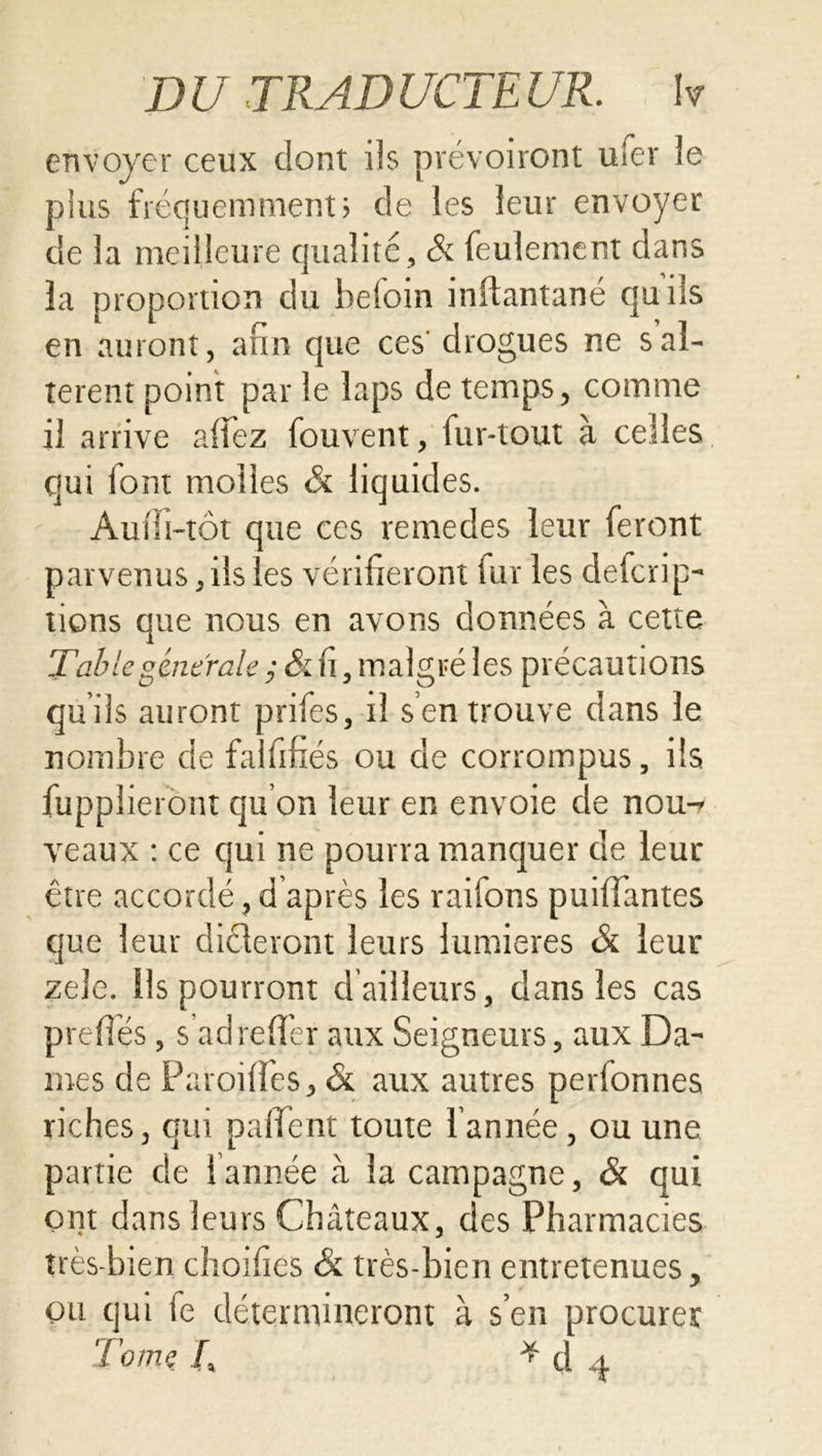 D U TR AD UCTE UR. W envoyer ceux dont iis prévoiront ufer le plus fréquemment; de les leur envoyer de la meilleure qualité. Si feulement dans la proportion du befoin inftantané qu iis en auront, afin que ces' drogues ne s al- tèrent point par le laps de temps, comme il arrive a (fez fouvent, fur-tout à celles qui lont molles & liquides. Aufii-tôt que ces remedes leur feront parvenus, ils les vérifieront fur les defcrip- tiens que nous en avons données à cette Table generale ; Si fi, malgré les précautions qu’ils auront prifes, il s’en trouve dans le nombre de falfifiés ou de corrompus, ils fupplieront qu on leur en envoie de nou-r veaux : ce qui ne pourra manquer de leur être accordé, d après les raitons puifiantes que leur dicteront leurs lumières Si leur zele. ils pourront d ailleurs, dans les cas prefiés, s’ad relier aux Seigneurs, aux Da- mes de Parodies, & aux autres perfonnes riches, qui paiîent toute l’année , ou une partie de ! année à la campagne, & qui ont dans leurs Châteaux, des Pharmacies très-bien choifies Si très-bien entretenues, ou qui le détermineront à s’en procurer