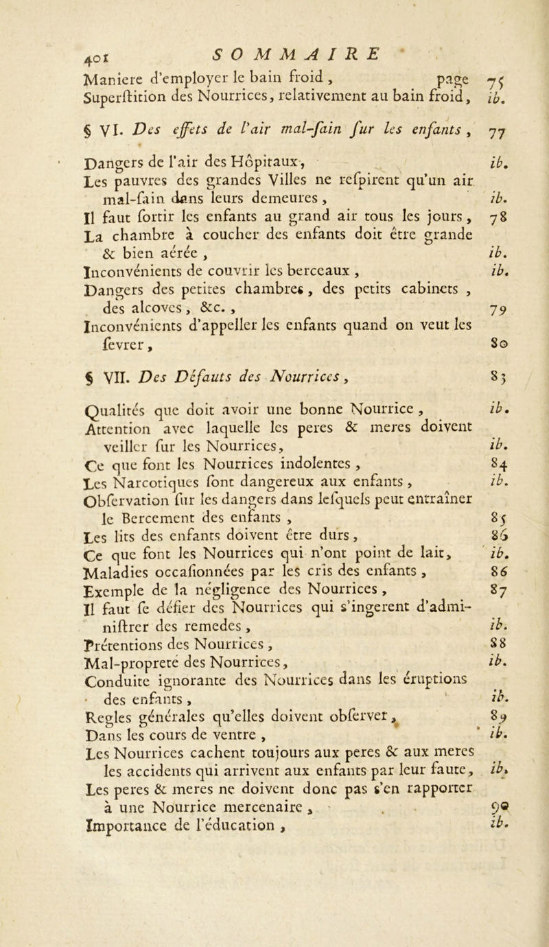 Maniéré d’employer le bain froid , page 7$ Superftition des Nourrices, relativement au bain froid, ib. § VI. Des effets de Vair mal-fain fur les enfants , 77 Dangers de l’air des Hôpitaux, ib. Les pauvres des grandes Villes ne refpirent qu’un air mal-fain dans leurs demeures , ib. Il faut fortir les enfants au grand air tous les jours, 78 La chambre à coucher des enfants doit être grande & bien aérée , ib. Inconvénients de couvrir les berceaux , ib. Dangers des petites chambres , des petits cabinets , des alcôves , &c. , 79 Inconvénients d’appeller les enfants quand on veut les fevrer, So § VII. Des Défauts des Nourrices , 8 5 Qualités que doit avoir une bonne Nourrice, ib. Attention avec laquelle les peres & meres doivent veiller fur les Nourrices, ib. Ce que font les Nourrices indolentes , 84 Les Narcotiques font dangereux aux enfants , ib. Obfervation fur les dangers dans lefquels peut entraîner le Bercement des enfants , 85 Les lits des enfants doivent être durs, 86 Ce que font les Nourrices qui n’ont point de lait, ib. Maladies occadonnées par les cris des enfants , 8 6 Exemple de la négligence des Nourrices, 87 Il faut fe défier des Nourrices qui s’ingèrent d’admi- niftrer des remedes, ib. Prétentions des Nourrices , 88 Mal-proprete des Nourrices, ib. Conduite ignorante des Nourrices dans les éruptions • des enfants , ib. Réglés générales qu’elles doivent obferver, 8^ Dans les cours de ventre , ib. Les Nourrices cachent toujours aux peres & aux meres les accidents qui arrivent aux enfants par leur faute, ib* Les peres & meres ne doivent donc pas s’en rapporter à une Nourrice mercenaire, . 9° Importance de l’éducation , ib.