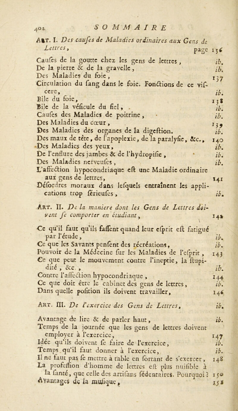 A%T. I. De? caufcs de Maladies ordinaires aux Gens de Lettres, page 13É Caufcs de la goutte chez les gens de lettres, ib. De la pierre & de la gravellc, [b. Des Maladies du foie, l-)y Circulation du fang dans le foie. Fondions de ce vif- ccre, ib. Bile du foie, 2 , g Bile de la vcficulc du fiel, . Caufes des Maladies de poitrine, • ib. Des Maladies du coeur , Des Maladies des organes de la digeftion. ib. Des maux de tête, de l’apoplexie, de la paralyfîc, &c., 140 Des Maladies des yeux, ib. De l’enflure des jambes 5c de l’hydropifle , 4 ib. Des Maladies nerveufes, ib. L’affedion hypocondriaque eft une Maladie ordinaire aux gens de lettres, x4i Défordres moraux dans lefqucls entraînent les appli- cations trop férieufes , ib. Art. II. De la maniéré dont les Gens de Lettres doi- vent Je comporter en étudiant, 14» \ Ce qu’il faut qu’ils faflent quand leur clprit eft fatigué par l’étude, ib. Ce que les Savants penfent des récréations, ib. Pouvoir de la Médecine fur les Maladies de l’efprit, 14$ Ce que peut le mouvement contre l’ineptie, la ftupi- dicé , &c. , ib. Contre l’affedion hypocondriaque , 144 Ce que doit être le cabinet des gens de lettres, ib. Dans quelle pofition ils doivent travailler, i4* Art. III. De f exercice des Gens de Lettres, ib. Avantage de lire & de parler haut, ib. Temps de la journée que les gens de lettres doivent employer à l’exercice, 14j Idee qu’ils doivent le faire de l’exercice, ib. Temps.qu’il faut donner à l’exercice, ib. Il ne faut pas Ce mettre à table en fortant de s’exercer, 148 La profelhon d’homme de lettres eft plus nuiflbîe à la fanté, que celle des arcifans fédentaircs. Pourquoi ? 150 Avantages dç la musique, 1$ 1 1