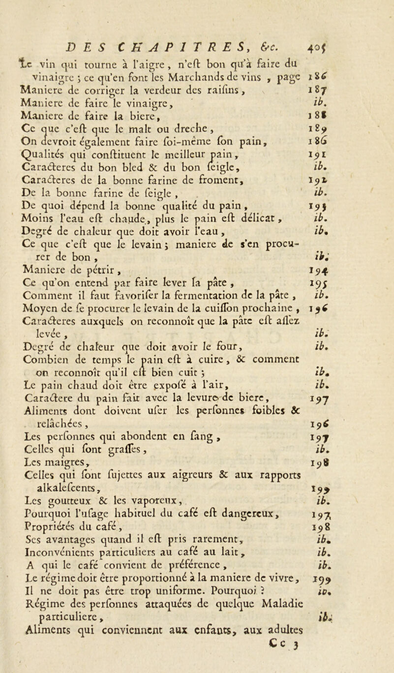 *Lc vin qui tourne à l’aigre , n’eft bon qu’à faire du vinaigre ; ce qu’en font les Marchands de vins , page 1 Maniéré de corriger la verdeur des raifins, 187 Maniéré de faire le vinaigre, ib. Maniéré de faire la biere, i8f Ce que c’eft que le malt ou dreche, i£y On devroit également faire loi-même (on pain, i%6 Qualités qui conftituent le meilleur pain, 191 Cara&eres du bon bled & du bon (eigle, ib. Caraftcres de la bonne farine de froment, I9X De la bonne farine de feigle , ib. De quoi dépend la bonne qualité du pain, 19$ Moins l’eau eft chaude, plus le pain effc délicat, ib. Degré de chaleur que doit avoir l’eau, ib» Ce que c’eft que le levain ÿ maniéré de s’en procu- rer de bon , ib» Maniéré de pétrir, 15*4 Ce qu’on entend par faire lever la pâte , 195 Comment il faut favorifer la fermentation de la pâte , ib. Moyen de le procurer le levain de la cuilîon prochaine , Cara&eres auxquels on reconnoît que la pâte eft allez levée, ib. Décrié de chaleur nue doit avoir le four, ib. r> # 1 Combien de temps le pain eft à cuire, & comment on reconnoît qu’il eft bien cuit ; ib» Le pain chaud doit être çxpofé à l’air, ib. Caractère du pain fait avec la levure.de biere, 197 Aliments dont doivent ufer les perfonnes foibles Sc relâchées , Les perfonnes qui abondent en fang , 197 Celles qui font gralTes, ib. Les maigres, 19$ Celles qui font fujettes aux aigreurs & aux rapports alkalefcents, 199 Les goutteux & les vaporeux, ib. Pourquoi l’ufage habituel du café eft dangereux, 197 Propriétés du café, 198 Ses avantages quand il eft pris rarement, ib» Inconvénients particuliers au café au lait, ib. A qui le café convient de préférence , ib. Le régime doit être proportionné à la manière de vivre, 199 Il ne doit pas être trop uniforme. Pourquoi ? io% Régime des perfonnes attaquées de quelque Maladie particulière, ib* Aliments qui conviennent aux enfants, aux adultes C c 3