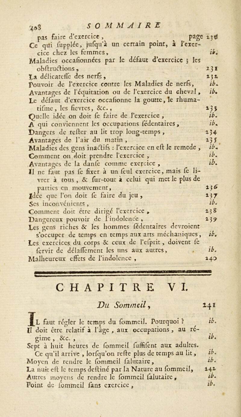 pas faire d’exercice ^ page Ce qui fupplée, jufqu’à un certain point, à l’exer- cice chez les femmes. Maladies occafionnées par le défaut d’exercicc 5 les oh ft ru (fiions , La délicatefïe des nerfs, Pouvoir de l’exercice contre les Maladies de nerfs, Avantages de l’équitation ou de l’exercice du cheval, Le défaut d’exercice occafionne la goutte, le rhuma- tifme , les fievres, Scc., Quelle idée on doit fe faire de l’exercice , A qui conviennent les occupations fédentaires. Dangers de relier au lit trop long-temps, Avantages de l’air du matin , Maladies des gens inaélifs : l’exercice en ell le remede , Comment 011 doit prendre l’exercice , Avantages de la danfe comme exercice , Il ne faut pas fe fixer à un feul exercice, mais fe li- vrer à tous, & fur-tout à celui qui met le plus de parties en mouvement, idee que l’on doit fe faire du jeu , Ses inconvénients, Comment doit ctre dirigé l’exercice , Dangereux pouvoir de l'indolence , Les gens riches & les hommes fédentaires devroient s’occuper de temps en temps aux arts méchaniques, Les exercices du corps & ceux de l’efprit, doivent lé fervir de délafTement les uns aux autres. Malheureux effets de l’indolence , ib. ib. ib. ib. ib. *34 *35 ib: ib. ib. *37 ib. 13g *3? ib. ib. 140 CHAPITRE VI. Du Sommeil, Tl faut régler le temps du fommeil. Pourquoi î Il doit être relatif à l’âge , aux occupations , au ré- gime , &Cr , Sept à huit heures de fommeil fuffifent aux adultes. Ce qu’il arrive , lorfqu’on refte plus de temps au lit, Moyen de rendre le fommeil falutaire, La nuit eft le temps deftiné par la Nature au fommeil. Autres moyens de rendre le fommeil falutaire , Point de fommeil fans exercice, 241 ib. ib. ib. ib. 142. ib.