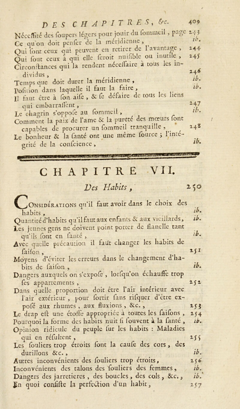 Néccflité des foupers légers pour jouir du fommeil, page Ce qu’on doit penfer de la méridienne , Qui font ceux qui peuvent en retirer de 1 avantage , Qui fout ceux a qui elle feroit nuifible ou mutile , Circonstances qui la rendent néceffaire a tous les in- dividus, , ... Temps que doit durer la méridienne , Pofnion dans laquelle il faut la faire. Il faut être à (on aile , & Le défaire de tous les liens qui embarrallcnt , Le chagrin s’oppofe au fommeil , Comment la paix de lame & la pureté des moeurs font capables de procurer un fommeil tranquille , ^ Le bonheur & la fanté ont une même fource > 1 inté- grité de la confcience, 24* ib. 244 24)' 246 ib. ib. ^47 ib. 24S ib. CHAPITRE VII. Des Habits, CjOnsidÉrations qu’il faut avoir dans le choix des habits , 1-l Quantité d’habits qu’il faut aux enfants & aux vieillards, ib. Les jeunes gens ne doivent point porter de flanelle tant qu’ils font en Lanté , l^' Avec quelle précaution il faut changer les habits de faifon, M1 Moyens d’éviter les erreurs dans le changement d'ha- bits de faifon , Ebm Dangers auxquels on s’expofe , lorsqu'on échauffe trop fes appartements, M1 Dans quelle proportion doit être l’air intérieur avec l’air extérieur , pour fortir fans rifquer d’être ex- pofé aux rhumes, aux fluxions , &c. , 255 Le drap eLL une étoffe appropriée à toutes les faifons , 254 Pourquoi la forme des habits nuit fi fouvent à la fanté , ib. Opinion ridicule du peuple fur les habits : Maladies qui en réfultent, 25$ Les fouliers trop étroits font la caufe des cors, des durillons &c., ib. Autres inconvénients des fouliers trop étroits, 256 Inconvénients des talons des fouliers des femmes, ib. Dangers des jarretières , des boucles, des cols, &c., ib. £n quoi confifte h perfection d’un habit, 257