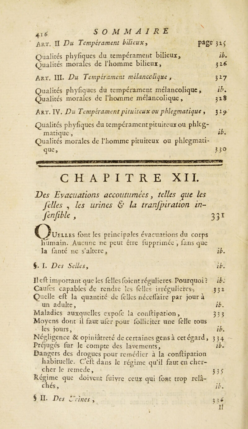 4I* SOMMAIRE i\RT, II Du Tempérament bilieux, > page Qualités phyfiques du tempérament bilieux, i£. Qualités morales de l’homme bilieux, 326 Art. III. Du Tempérament mélancolique, 327 Qualités phylîques du tempérament mélancolique, ib» Qualités morales de l’homme mélancolique, 318 Art. IV. Du Tempérament pituiteux ou phlegmatique , 3 29 Qualités phyfiques du tempérament pituiteux ou phlcg- matique, ib* Qualités morales de l’homme pituiteux ou phlegmati- que , 330 1 CHAPITRE XII. Des Evacuations accoutumées, telles que les [elles , les urines & la tranfpiration in- fenfible, 331 (^Uelles font les principales évacuations du corps humain. Aucune ne peut être fupprimée , fans que la fanté ne s’aîtere, ib. §. I. Des Selles, ib. Ileft important que les Telles foientrégulières Pourquoi? ib; Caufes capables de rendre les Telles irrégulières* 332 Quelle eft la quantité de Telles néceflaire par jour à un adulte, ib. Maladies auxquelles expofe la conftipation, 333 Moyens dont il faut ufer pour lollicjter une Telle tous les jours, ib. Négligence & opiniâtreté de certaines gens à cet égard, 334 Préjugés fur le compte des lavements, ib» Dangers des drogues pour remédier à la conftipation habituelle. C’eft dans le régime qu’il faut en cher- cher le remede, 3 3 y Régime que doivent Tuivre ceux qui (ont trop relâ- chés, ib» S II. Des i~rines , 3 II