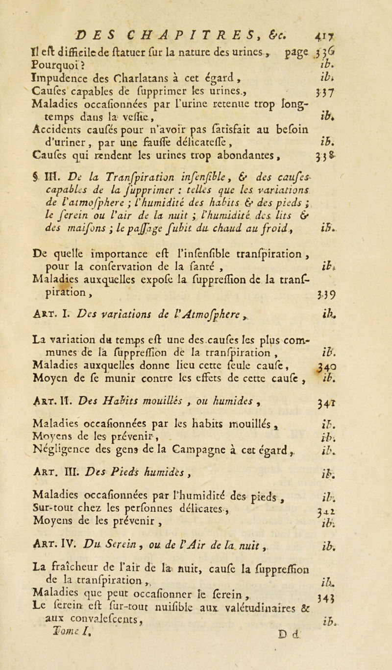 II efl: difficile de ftatuer fur la nature des urines, page 3 3 G Pourquoi \ ib* Impudence des Charlatans à cet egard , ib. Caufes capables de fupprimer les urines., 337 Maladies oceafionnées par l’urine retenue trop long- temps dans la veflie, ib* Accidents caufes pour n’avoir pas fatisfait au befoin d’uriner , par une faulfe délicatefle , ib. Caufes qui rendent les urines trop abondantes, 35$ § IIT. De la Tranfpiration infcnfible, & des caufes- capables de la J'uppr 'imer : telles que les variations de I'aimofpherc ; L'humidité des habits & des pieds ; le ferein ou l'air de la nuit ; L'humidité des lits 6* des maifons ; le pajfige fubit du chaud au froid, ib* De quelle importance efl: l’infenfible tranlpiration , pour la confervation de la fanté , ib). Maladies auxquelles expofe la fuppreflion de la trans- piration, 3,39 ART. I. Des variations de VAtmofpherc > ih, La variation du temps efl: une des.caufes les plus com- munes de là fuppreflion de la tranfpiration , ib. Maladies auxquelles donne lieu cette feule caufe, 340 Moyen de fe munir contre les effets de cette caufe , ib. Art. II. Des Habits mouillés y ou humides , 34* Maladies oceafionnées par les habits mouillés, ih. Moyens de les prévenir , Ih. Négligence des gens de la Campagne à cet égardib* Art. III. Des Pieds humides , ih. Maladies oceafionnées par l'humidité des pieds , ib. Sur-tout chez les perfonnes délicates, ^4.2 Moyens de les prévenir , Art. IV. Du Serein , ou de VAir de la nuit, ib. La fraîcheur de 1 air de la nuit, caufe la fuppreflion de la tranfpiration ifa Maladies que peut occafionner le ferein , 343 Le ferein cil fur-tout nuifible aux valétudinaires & aux convalefccnts, ih. Tome /. D d