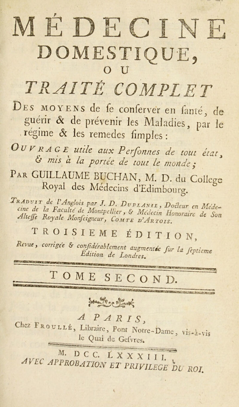 DOMESTIQUE, O U TRAITÉ COMPLET Dls moyens de fe conferver en fan té , de guérir & de prévenir les Maladies, par le régime Si les remedes fiinples : Ouvrage^ utile aux Perfonnes de tout état, £ mis a la portée de tout le monde ; Pak GUILLAUME BUCHAN, M. D. du Coller Royal des Médecins d’Edimbourg. & Traduit de l’Anglois par J. D. Dupianii , D odeur en Mede- Ahefr n FajUlM dr MontP Aller, & Médecin Honoraire de Son Aitejfe Royale Monfetgncur, Comte d’Artois. TROISIEME ÉDITION, Reme, corrigée & conjjdérablement augmentée fur U fcLme JLuItlort fi/* f « h /L/i m T ° ME second. rrm~ y. A PARIS, Chez Froullé, Libraire, Font Notre-Dame, vis-à-vis le Quai de Gefvres* M. D C C. L X X A |'| | ' AVEC APPROBATION ET PRIVILEGE DD ROI,