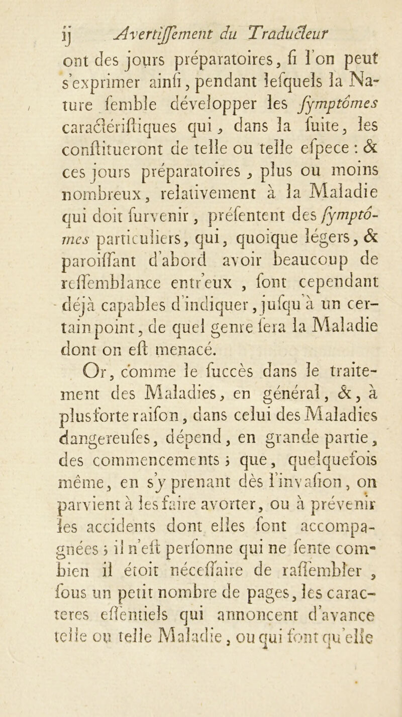 ont des jours préparatoires, fi I on peut s’exprimer ainfi, pendant lefquels la Na- ture femble développer les Jymptômes caraélériftiques qui, dans la fuite, les conftitueront de telle ou telle efpece : & ces jours préparatoires , plus ou moins nombreux, relativement à la Maladie qui doit furvenir , préfentent des fymptô- mes particuliers, qui, quoique légers, & parodiant d’abord avoir beaucoup de refiemblance entdeux , font cependant déjà capables d indiquer, jufqu à un cer- tain point, de quel genre lera la Maladie dont on eft menacé. Or, comme le iuccès dans le traite- ment des Maladies, en générai, &, à plusforte raifon, dans celui des Maladies dangereufes, dépend, en grande partie, des commencements 5 que, quelquefois même, en s y prenant dèsl’invafion, on parvient à les faire avorter, ou à prévenir les accidents dont elles font accompa- gnées 3 il n’eit perfonne qui ne fente com- bien il étoit nécefiaire de raffembîer , fous un petit nombre de pages, les carac- tères efiëmiels qui annoncent d’avance telle ou telle Maladie, ou qui font quelle * i i