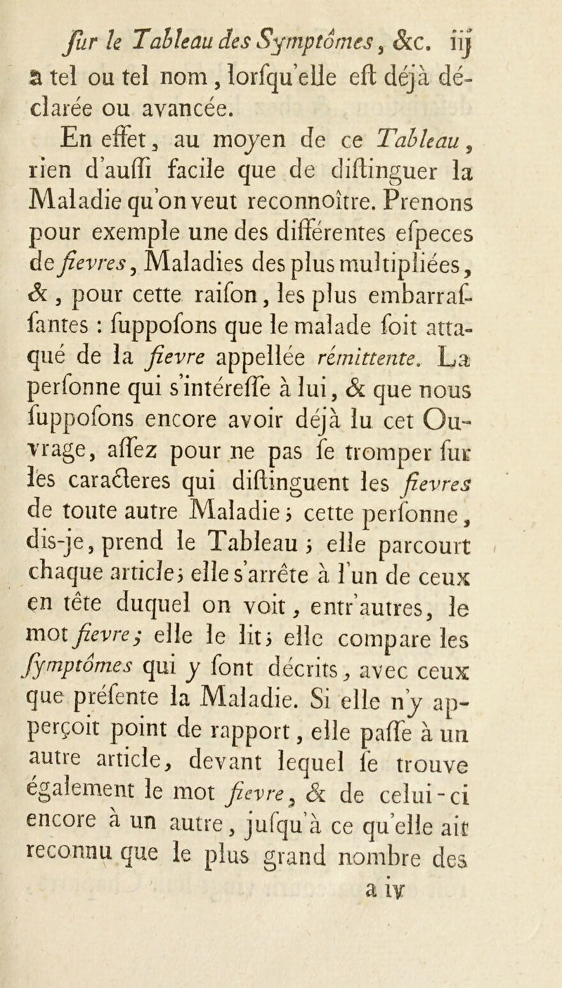 5 tel ou tel nom , lorfqueile eft déjà dé- clarée ou avancée. En effet , au moyen de ce Tableau, rien d’auffi facile que de cliftinguer la Maladie quonveut reconnoître. Prenons pour exemple une des différentes efpeces de/ evresy Maladies des plus multipliées, 6 3 pour cette raifon, les plus embarraf- fantes : fuppofons que le malade foit atta- qué de la fievre appellée rémittente. La perlonne qui s’intéreffe à lui, & que nous fuppofons encore avoir déjà lu cet Ou- vrage, affez pour ne pas fe tromper fur les caraderes qui diftinguent les fievres de toute autre Maladie 5 cette perfonne, dis-je, prend le Tableau 5 elle parcourt » chaque articles elle s’arrête à l’un de ceux en tête duquel on voit, entrautres, le mot fievre; elle le lits elle compare les fymptomes qui y font décrits, avec ceux que préfente la Maladie. Si elle riy ap- perçoit point de rapport, elle paffe à un autie article, devant lequel le trouve également le mot fievre, & de celui-ci encore a un autre, jufqu à ce quelle ait reconnu que le plus grand nombre des