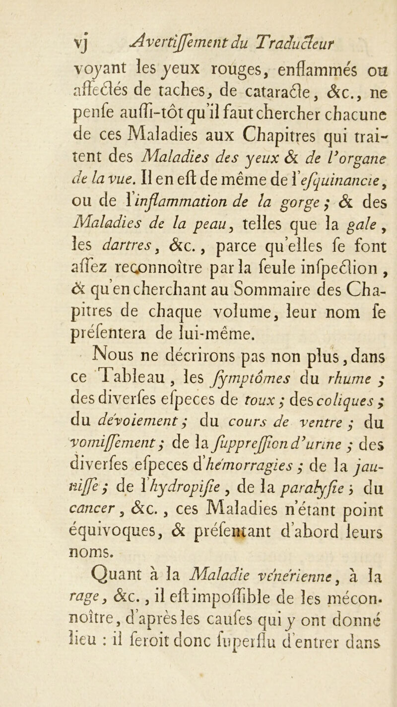 voyant les yeux rouges, enflamine's ou affeêtés de taches, de cataraéle, &c., ne penfe aufh-tôt qu il faut chercher chacune de ces Maladies aux Chapitres qui trai- tent des Maladies des yeux & de L’organe de la vue. Il en eft de même de 1efquinancie, ou de 1 inflammation de la gorge ; & des Maladies de la peau, telles que la gale, les dartres, &c., parce quelles fe font affez rec.onnoître parla feule infpedion , & qu’en cherchant au Sommaire des Cha- pitres de chaque volume, leur nom fe préfentera de lui-même. Nous ne décrirons pas non plus,dans ce Tableau , les fymptômes du rhume ; desdiverfes efpeces de toux ; des coliques ; du dévoiement ; du cours de ventre ; du vomiflement; de la fupprejjlond’urine ; des diverfes efpeces d hémorragies ; de la jau- niffe $ de 1 hydropifie , de la paralyfie j du cancer, &c., ces Maladies n étant point équivoques, & préfentant d’abord leurs noms. Quant à la Maladie vene’rienne, à la ragey &c., il eft impoffible de les mécon. noitre, d après les caufes qui y ont donné lieu : il feroitdonc fupeiflu d’entrer dans