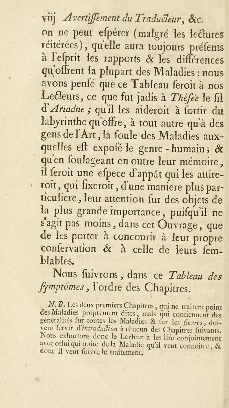 on ne peut efpérer (malgré les leélures réitérées), quelle aura toujours préfents a 1 efprit les rapports &amp; les différences qu offrent la plupart des Maladies : nous ayons penfé que ce Tableau feroit à nos Leéieurs, ce que fut jadis à Théfee le fil d'Ariadne ; qu il les aideroit à fortir du labyrinthe qu offre, à tout autre qu’à des gens de 1 Art, la foule des Maladies aux- quelles eft expofé le genre - humain \ &amp; quen foulageant en outre leur mémoire, il feroit une efpece d’appât qui les attire- roit, qui fixeroit, dune maniéré plus par- ticulière, leur attention fur des objets de la plus grande importance, puifqu il ne s agit pas moins, dans cet Ouvrage, que de les porter a concourir à leur propre confervation &amp; à celle de leurs fem- blables. Nous fuivrons, dans ce Tableau des Jymptômes, Tordre des Chapitres. N. B. Les deux premiers Chapitres, qui ne traitent point des Maladies proprement dites, mais qui contiennent des génei alités lur toutes les IVlaladies &amp; lur les ficvrcs y dot-* 'enr tervir d in.tiodud.ion a chacun des Chapitres luivants. Nous exhortons donc le Leéteur à les lire conjointement avec celui qui traite de la Maladie qu'il veut connoître 3 &amp; dont il veut Cuivre le traitement.