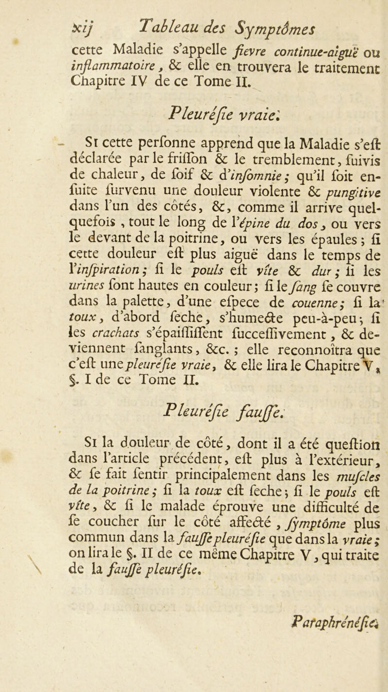 cette Maladie s’appelle fievre continue-aiguë ou inflammatoire, & elle en trouvera le traitement Chapitre IV de ce Tome IL Pleuré fie vraie', - Si cette perfonne apprend que la Maladie s’eft déclarée par le friffon & le tremblement, fuivis de chaleur, de foif &; àéinfomnie ; qu’il foit en- fuite furvenu une douleur violente & pungitive dans l’un des côtés, &, comme il arrive quel- quefois , tout le long de Y épine du dos , ou vers le devant de la poitrine, ou vers les épaules; fi cette douleur eft plus aiguë dans le temps de Yinfpiration ; fi le pouls eit vite & dur ; il les urines font hautes en couleur ; fi le fang fe couvre dans la palette, d’une efpece de couenne; fi la' toux, d’abord feche, s’hume&e peu-à-peu; fi les crachats s’épailliffent fucceflivement, & de- viennent fanglants, &c. ; elle reconnoîtra que c eft une pleuré fie vraie, & elle lira le Chapitre V * §. I de ce Tome II. Pleuréfe fiaufie. Si la douleur de côté, dont il a été queflion dans l’article précédent, eft plus à l’extérieur, &• fe fait fentir principalement dans les mufcles de la poitrine ; fi la toux eft feche ; fi le pouls eft vîte, & fi le malade éprouve une difficulté de fe coucher fur le côté affedé , Jymptôme plus commun dans la faufie pleuré fie que dans la vraie; on lira le §. II de ce meme Chapitre V, qui traite de la faufie pleuré fie. P araphrénéfiei