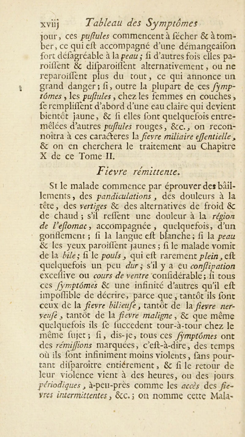 jour, ces pujlules commencent à fécher & à tom- ber, ce qui efl: accompagné d’une démangeaifon fort défagréable à la peau ; li d’autres fois elles pa- roifient & difparoiflént alternativement, ou ne reparoilfent plus du tout, ce qui annonce un grand danger ; fi, outre la plupart de ces fymp- tomes, les pufiules, chez les femmes en couches, fe remploient d’abord d’une eau claire qui devient bientôt jaune, Sc fi elles font quelquefois entre- mêlées d’autres pujlules rouges, &c., on recon- noîtra à ces caraéferes la fievre miliaire eJJentielle , & on en cherchera le traitement au Chapitre X de ce Tome II. Fievre rémittente. Si le malade commence par éprouver des bâil- lements , des pandiculations, des douleurs à la tête, des vertiges & des alternatives de froid & de chaud ; s’il relient une douleur à la région de Vejlomac, accompagnée, quelquefois, d’un gonflement ; fi la langue efl: blanche ; fi la peau éc les yeux paroilfent jaunes ; fi le malade vomit de la bile; fi le pouls , qui efl: rarement plein,ell quelquefois un peu dur ; s’il y a eu confiipation exceflive ou cours de ventre confidérable ; fi tous ces fymptomes &; une infinité d’autres qu’il efl: impoiïible de décrire, parce que, tantôt ils font ceux de la fievre bilieufe, tantôt de la fievre ner- veufie , tantôt de la fievre maligne, & que même quelquefois ils fe fuccedent tour-à-tour chez le même lu jet ; fi, dis-je, tous ces Jymptômes ont des rcmijjions marquées, c’eft-à-dire, des temps où ils font infiniment moins violents, fans pour- tant difparoître entièrement, & fi le retour de leur violence vient à des heures, ou des jours périodiques, à-peu-près comme les accès des fiè- vres intermittentes, &c. ; ou nomme cette Mala-