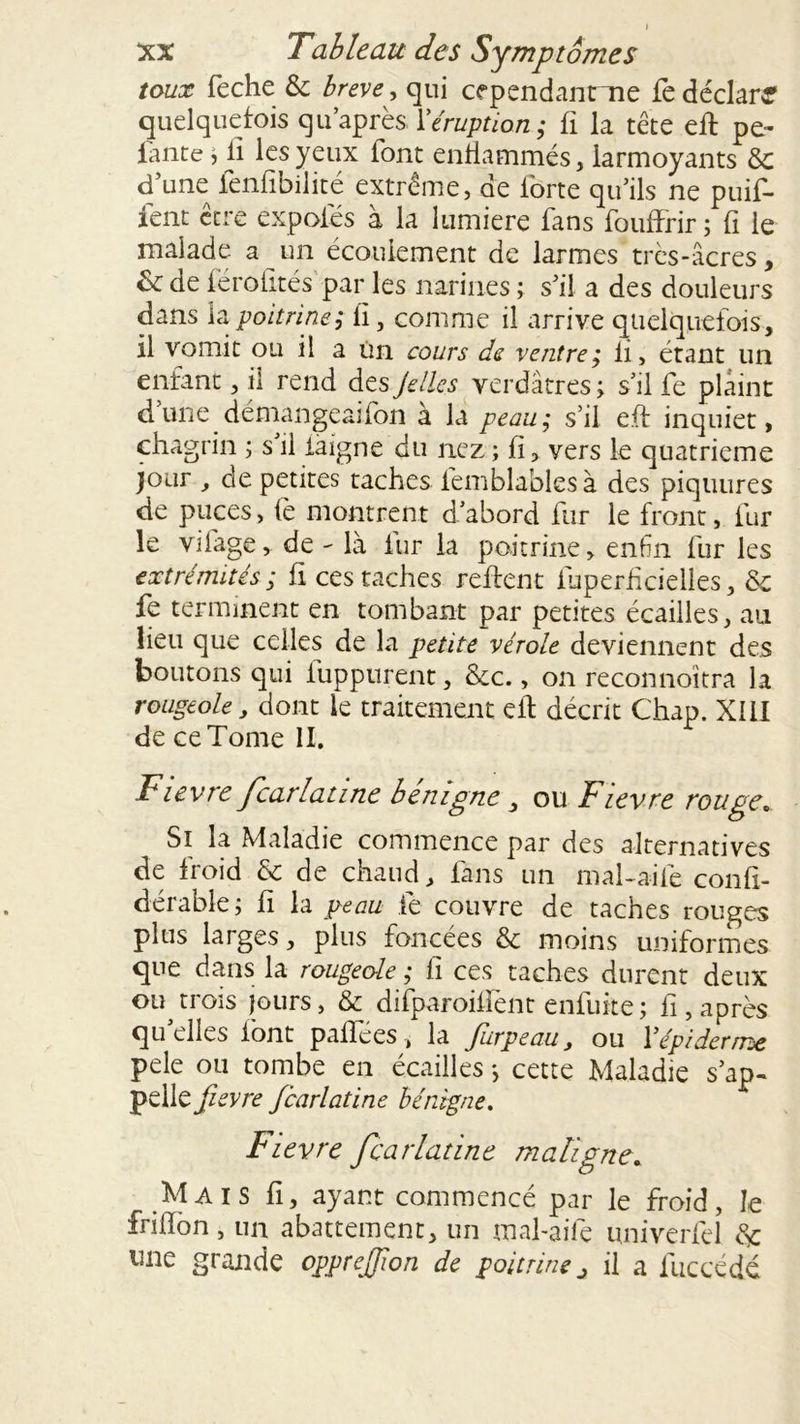 toux feche & brève, qui cependanme fè déclaré quelquefois qu’après, Y éruption; fi la tête eft pe- lante , ii les yeux font enflammés, larmoyants &c d une fenfibilité extrême, de forte qu’ils ne puif- fent être expaies à la lumière fans fouffrir ; fi le malade a un écoulement de larmes très-âcres, de férofités par les narines ; s’il a des douleurs dans la poitrine; fi, comme il arrive quelquefois, il vomit ou il a Un cours de ventre; li, étant un enfant, il rend des Jettes verdâtres ; s’il fe plaint dune demangeaifon à la peau; s’il e.ff inquiet, chagrin ; s il faigne du nez ; fi, vers le quatrième jour , de petites taches femblablesà des piquures de puces, iè montrent d’abord fur le front, fur le vifage, de - là fur la poitrine, enfin fur les extrémités ; fi ces taches relient fuperfïcielles, & fe terminent en tombant par petites écailles, au lieu que celles de la petite vérole deviennent des boutons qui fuppurent, &c., on reconnoîtra la rougeole, dont le traitement eft décrit Chap. XUI de ce Tome II. Fievre fcarlatine bénigne , ou Fievre rouge. Si la Maladie commence par des alternatives de froid & de chaud, fans un mal-aile confi- dérable ; fi la peau fe couvre de taches rouges plus larges, plus foncées & moins uniformes que dans la rougeole ; fi ces taches durent deux ou trois jours, & difparoiffent enfuite; fi, après quelles font pallees t la Jurpeau, ou Y épiderme pele ou tombe en écailles *, cette Maladie s’ap~ pelle fievre Jcarlatine bénigne. Fievre Jcarlatine maligne. Mais fi, ayant commencé par le froid, le frifïbn, un abattement, un mal-aile univerfel de ime grande opprejjion de poitrine j il a fuccédé