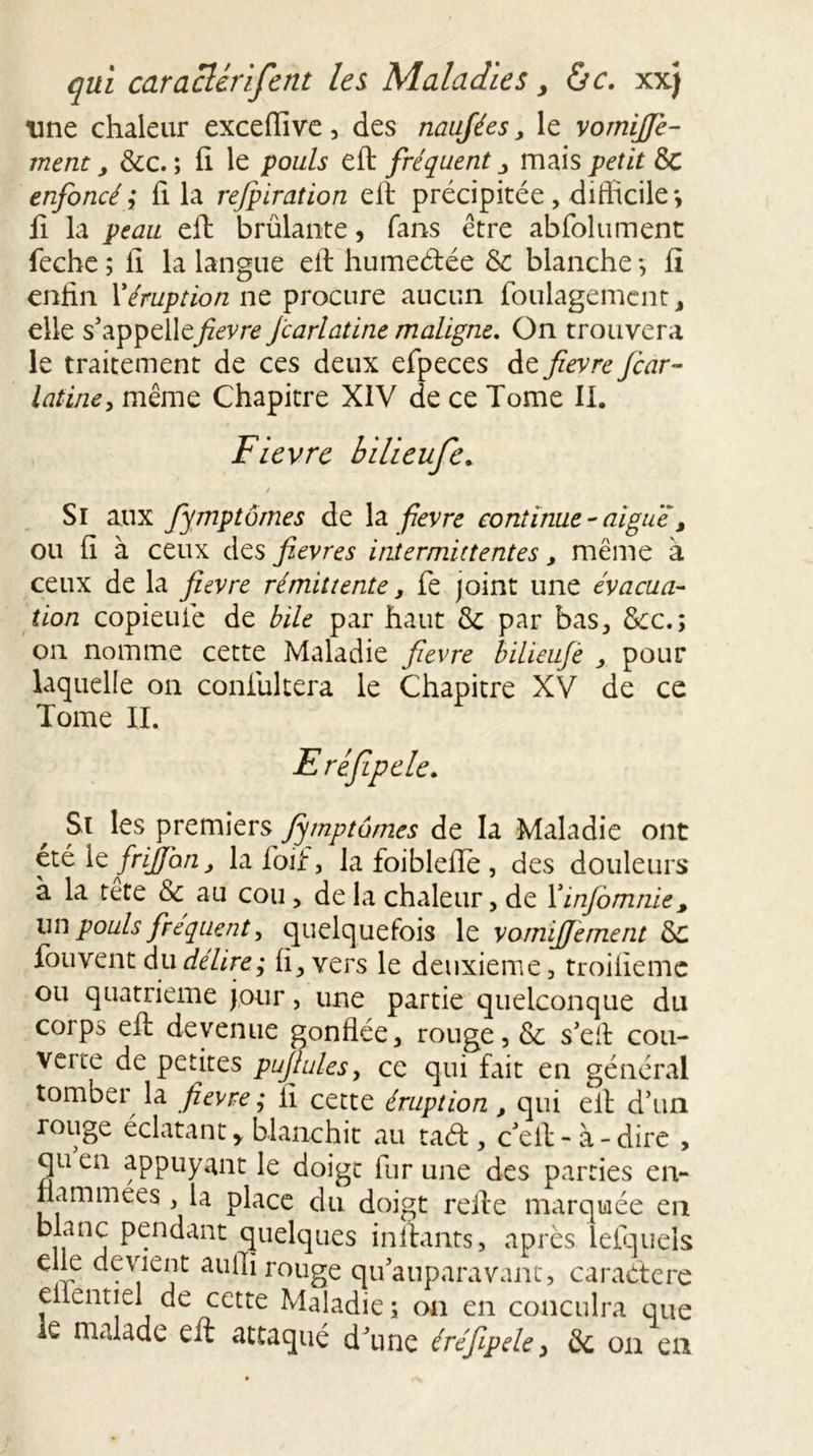 une chaleur exceiïive, des naujées, le vomiffe- ment, &amp;c. ; fi le pouls eft fréquent mais petit &amp; enfoncé; fila rejpiration eil précipitée, difficile*, li la peau eft brûlante, fans être abfolument feche ; fi la langue eil humeélée &amp; blanche *, fï enfin l'éruption ne procure aucun foulagemcnt, elle s’appelle^/zem jcarlatine maligne. On trouvera le traitement de ces deux efpeces de fievre Jcar- latine, même Chapitre XIV de ce Tome II. Fievre bilieufe. / Si aux fymptômes de la fievre continue - aiguë, ou fi à ceux des fievres intermittentes, même à ceux de la fievre rémittente, fe joint une évacua- tion copieufé de bile par haut &amp;: par bas, &amp;c.; on nomme cette Maladie fievre bilieujè , pour laquelle on coniultera le Chapitre XV de ce Tome IL Eréfiipele. Si les premiers fymptômes de la Maladie ont été le frijjon, la foif, la foiblefTe , des douleurs à la tete &amp; au cou, de la chaleur, de Xinfomnie, lin pouls fréquent, quelquefois le vomifiement 8c fou vent du délire; fi, vers le deuxieme, troifieme ou quatrième jour, une partie quelconque du corps eft devenue gonflée, rouge, &amp; s’eit cou- verte de petites pujtulesj ce qui fait en général tomber la fievre ; il cette éruption, qui eil d’un rouge éclatanty blanchit au taét, c’eil-à-dire , quen appuyant le doigt fur une des parties en- flammées , la place du doigt refte marquée en blanc pendant quelques inilants, après lefquels elle devient aufli rouge qu’auparavant, caracfere eilentiel de cette Maladie ; on en conculra que le malade eil attaqué d’une éréjipele, de on en