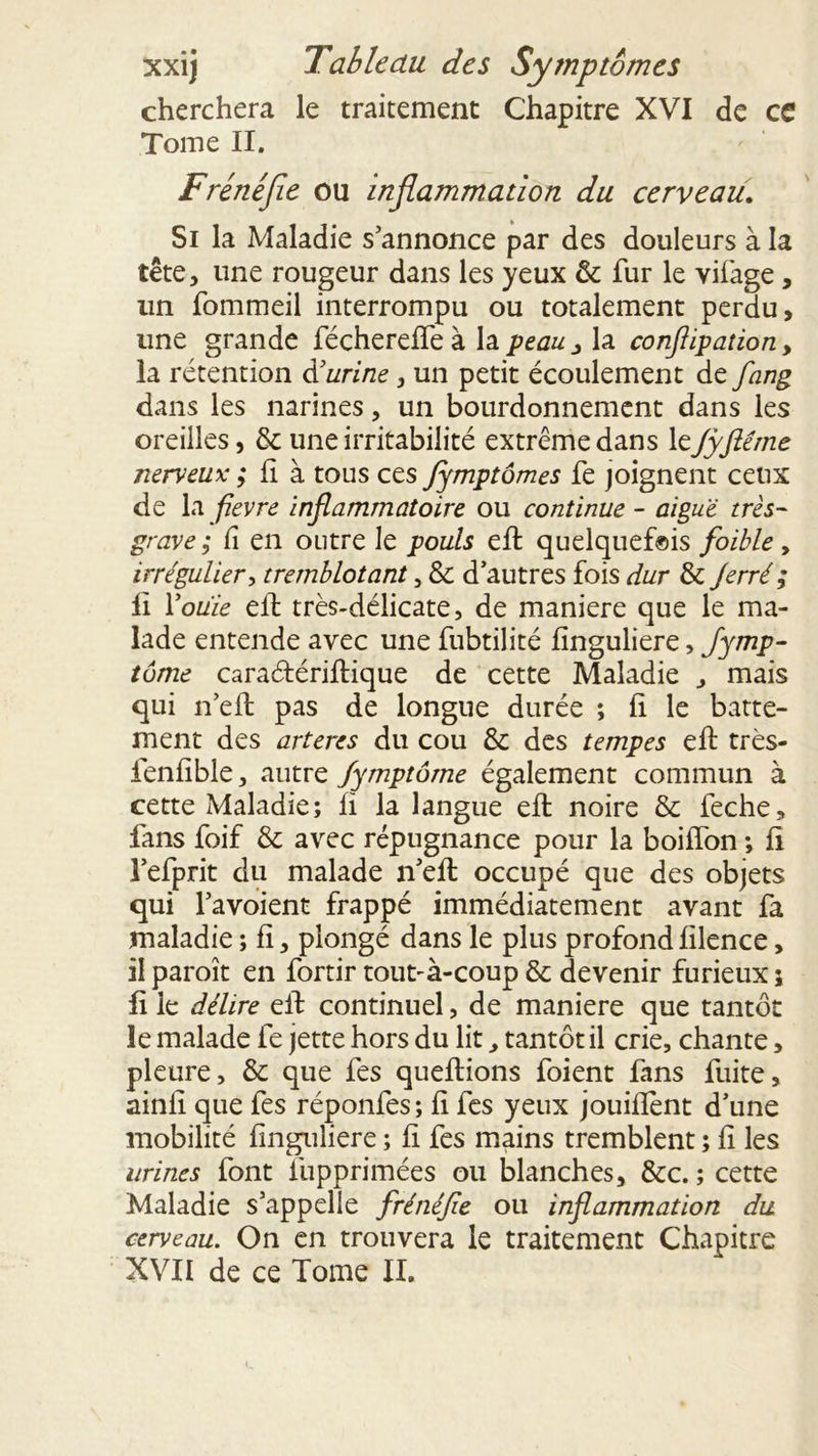 cherchera le traitement Chapitre XVI de ce Tome II. Frénéfle ou inflammation du cerveau. Si la Maladie s’annonce par des douleurs à la tête, une rougeur dans les yeux & fur le vifage, un fommeil interrompu ou totalement perdu, une grande féchereffeà la peau3 la conflipation, la rétention d’urine, un petit écoulement de flang dans les narines, un bourdonnement dans les oreilles, & une irritabilité extrême dans leJyftême nerveux ; fi à tous ces Jymptômes fe joignent ceux de la flevre inflammatoire ou continue - aiguë très- grave ; Ci en outre le pouls efl quelquef©is foible, irrégulier, tremblotant, & d’autres fois dur & Jerré ; II Coule efl très-délicate, de maniéré que le ma- lade entende avec une fubtilité finguliere, Symp- tôme caraétériflique de cette Maladie , mais qui n’efl pas de longue durée ; fi le batte- ment des arteres du cou & des tempes efl: très- fenfible, autre Symptôme également commun à cette Maladie; li la langue efl noire & feche, fans foif & avec répugnance pour la boiffon ; fi l’efprit du malade n’efl occupé que des objets qui l’avoient frappé immédiatement avant fa maladie ; fi, plongé dans le plus profond filence, il paroît en fortir tout-à-coup & devenir furieux 5 li le délire efl continuel, de maniéré que tantôt le malade fe jette hors du lit, tantôt il crie, chante, pleure, & que fes queflions foient fans fuite, ainfi que fes réponfes; fi fes yeux jouiflènt d’une mobilité finguliere ; fi fes mains tremblent ; fi les urines font fupprimées ou blanches, &c. ; cette Maladie s’appelle frénéfle ou inflammation du cerveau. On en trouvera le traitement Chapitre XVII de ce Tome II.