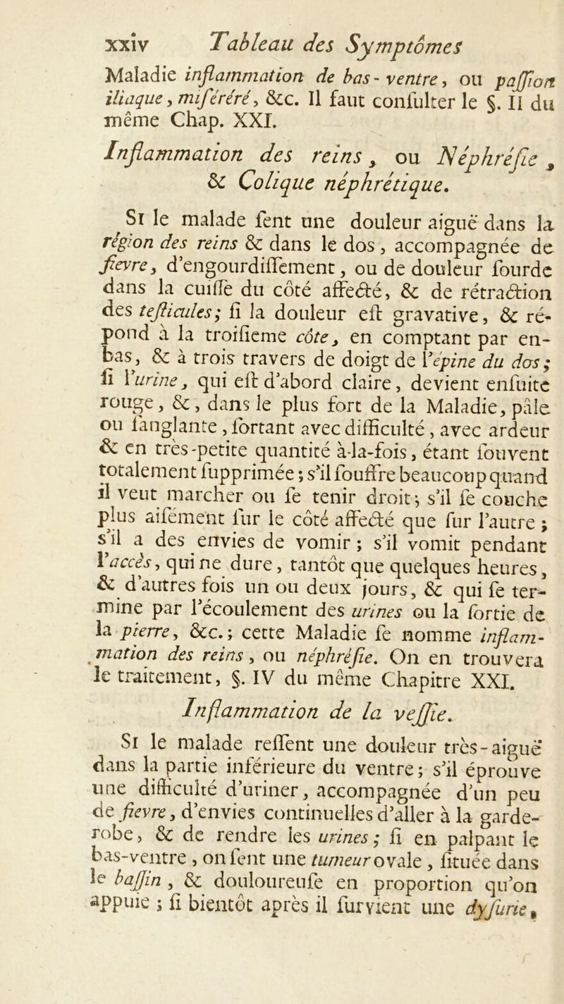 Maladie inflammation de bas- ventre, ou paffioti iliaque, miféréré, &c. Il faut confulter le §. II du même Chap. XXI. Inflammation des reins > ou JSéphréfle, & Colique néphrétique, ' Si le malade fent une douleur aiguë dans la région des reins & dans le dos , accompagnée de fievre y d engourdiffement, ou de douleur lourde dans la cuiflè du côté affeété, & de rétraéfion des tefiicules; fi la douleur eil gravative, &; ré- pond à la troifieme côte 3 en comptant par en- bas, & à trois travers de doigt de Y épine du dos; fi 1 urine, qui efi: d abord claire, devient enluite rouge, &, dans le plus fort de la Maladie, pâle ou langlante , fortant avec difficulté, avec ardeur & en très-petite quantité à-la-fois, étant fouvent totalement fupprimée ; s’il fouffre beaucoup quand il veut marcher ou le tenir droit, s’il le couche plus aiiement iur le côté afieété que fur l’autre ; s^il a des envies de vomir; s’il vomit pendant 1 accès, qui ne dure, tantôt que quelques heures , & d autres fois un ou deux jours, de qui fe ter- mine par l’écoulement des urines ou la fortie de la pierre, &c. ; cette Maladie fe nomme inflam- mation des reins, ou néphréfie. On en trouvera le traitement, §. IV du même Chapitre XXI. Inflammation de la vefijie. Si le malade refient une douleur très-aiguë dans la partie inférieure du ventre; s’il éprouve une difficulté d’uriner, accompagnée d’un peu de fievre, d’envies continuelles d’aller à la garde- robe , & de rendre les urines ; fi en palpant le bas-ventre , on fent une tumeur ovale, fituée dans le bajfin, de douloureufe en proportion qu’on appuie ; fi bientôt après il fur vient une dyfurie %