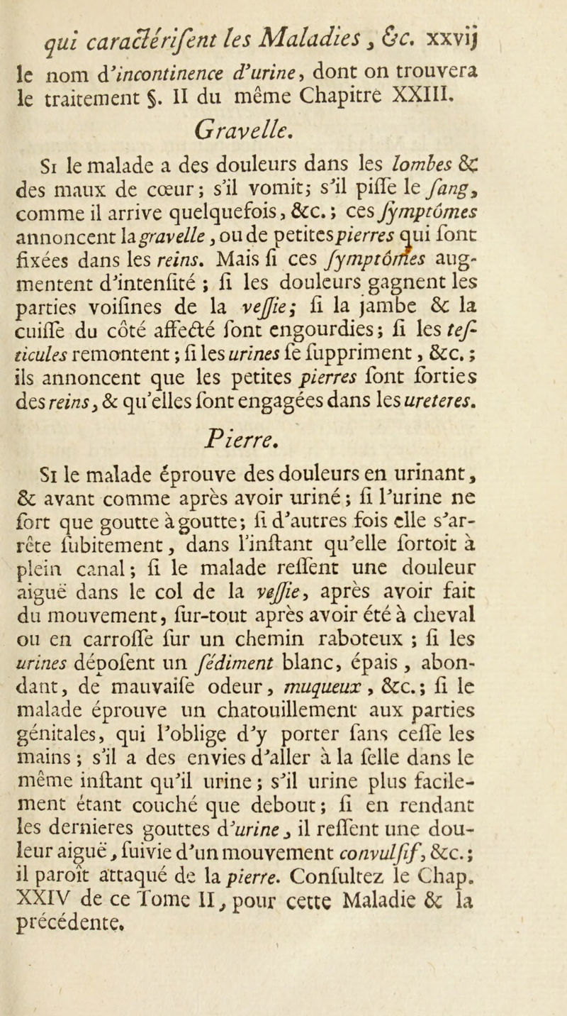 le nom d’incontinence d’urine, dont on trouvera le traitement §. II du même Chapitre XXIII. Gravelle. Si le malade a des douleurs dans les lombes 8c des maux de cœur; s’il vomit; sJil pille le fang, comme il arrive quelquefois, &c. ; cesJymptômes annoncent h gravelle, ou de petites pierres qui font fixées dans les reins. Mais fi ces Jymptômes aug- mentent d'intenfité ; fi les douleurs gagnent les parties voifînes de la vejjie; fi la jambe & la cuifie du côté affe&é font engourdies ; fi les tef- ticules remontent ; fi les urines fe fuppriment, &c. ; ils annoncent que les petites pierres font forties des reins y & quelles font engagées dans les ureteres. Pierre. Si le malade éprouve des douleurs en urinant, & avant comme après avoir uriné ; fi l'urine ne fort que goutte à goutte; fi d'autres fois elle s'ar- rête fubitement, dans l’inftant qu'elle fortoit à plein canal; fi le malade relient une douleur aigue dans le col de la vejjie y après avoir fait du mouvement, fur-tout après avoir été à cheval ou en carrolfe fur un chemin raboteux ; fi les urines dépofent un fédiment blanc, épais , abon- dant, de mauvaife odeur, muqueux, &c.; fi le malade éprouve un chatouillement aux parties génitales, qui l'oblige d'y porter fans cefiè les mains ; s’il a des envies d'aller à la felle dans le même inftant qu'il urine ; s'il urine plus facile- ment étant couché que debout ; ii en rendant les dernieres gouttes d'urine j il relient une dou- leur aiguë, fuivie d'un mouvement œnvulfif, &c. ; il paroît attaqué de la pierre. Confultez le Chap. XXIV de ce Tome II, pour cette Maladie ôc la précédente.