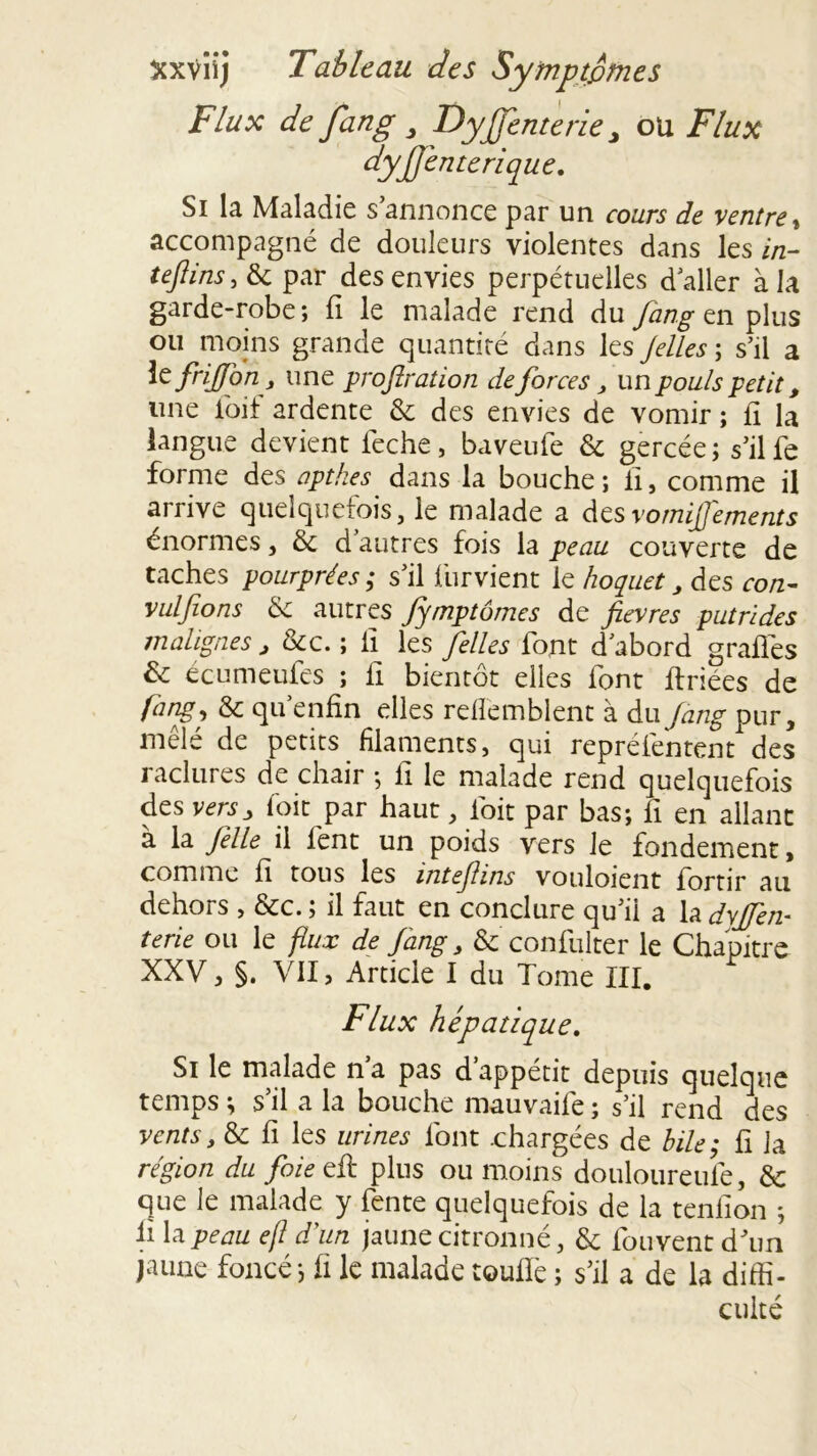 Flux de fan g 3 Dy fient e rie 3 ou Flux dyfienterique. Si la Maladie s annonce par un cours de ventre , accompagné de douleurs violentes dans les in- teftins, & par des envies perpétuelles daller à la garde-robe ; fi le malade rend du fang en plus ou moins grande quantité dans les Jelles ; s’il a te friffon, une proflration de forces , un pouls petit, une loif ardente & des envies de vomir ; fi la langue devient feche, baveufe & gercée; s’ilfe forme des apthes dans la bouche ; fi, comme il arrive quelquefois, le malade a desvomijj'ements énormes, & d’autres fois la peau couverte de taches pourprées; s’il furvient le hoquet , des con- vulfions de autres fymptômes de fièvres putrides malignes , &c. ; Il les filles font d’abord grades & ecumeufes ; fi bientôt elles font ftriées de fang j de qu’enfin elles refl'emblent à du fang pur, mêlé de petits filaments, qui repréfentent des raclures de chair ; fi le malade rend quelquefois des versy foit par haut, fioit par bas; fi en allant à la fille il lent un poids vers le fondement, comme fi tous les intefiins vouloient fortir au dehors , &c. ; il faut en conclure qu’il a la dvffin- terie ou le flux de fang > & confulter le Chapitre XXV, §. VII, Article I du Tome III. Flux hépatique. Si le malade n a pas d appétit depuis quelque temps ; s’il a la bouche mauvaife ; s’il rend des ventst de fi les urines font .chargées de bile; fi la région du foie eü plus ou moins douloureufe, de que le malade y fente quelquefois de la tenfion ; ü la peau ejl d'un jaune citronné, de fouvent d’un jaune foncé; fi le malade touffe ; s’il a de la diffi- culté