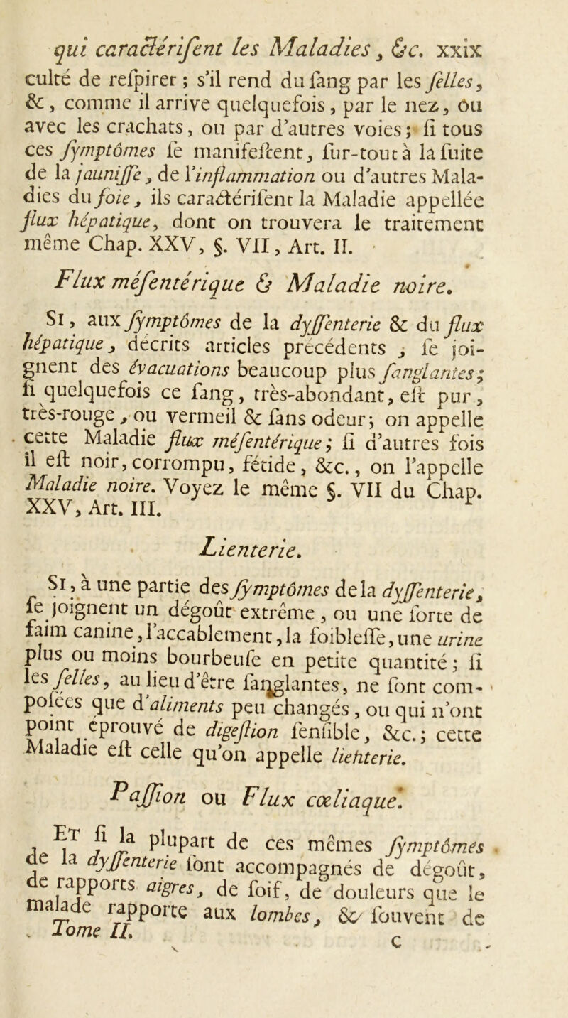 culté de refpirer ; s’il rend dufang par les [elles, &, comme il arrive quelquefois, par le nez, ôu avec les crachats, ou par d’autres voies ; Il tous ces Jymptômes le manifeftent, fur-tout à la fuite de la jaunijjé, de Xinflammation ou d’autres Mala- dies du foie j ils caradtérifent la Maladie appellée flux hépatique, dont on trouvera le traitement même Chap. XXV, §. VII, Art. II. Flux mefenterique 0 Maladie noire. Si, aux fimptômes de la dyjfenterie &c du flux hépatique ■> décrits articles precedents , fe joi- gnent des évacuations beaucoup plus fanglantes; n quelquefois ce fang, très-abondant, elt pur , tres-rouge , ou vermeil & fans odeur, on appelle - cette Maladie flux méfentérique ; h d’autres fois il eft noir,corrompu, fétide, &c., on l’appelle Maladie noire. Voyez le même §. VII du Chap. XXV, Art. III. ï Lienterie. Si, à une partie desJymptômes delà dyjfenterie, le joignent un dégoût extrême , ou une forte de iaim canine, 1 accablement, la foibleife, une urine plus ou moins bourbeufe en petite quantité ; ii Xts/elles, au lieu d’être fanglantes, ne font com* polees que d aliments peu changés , ou qui n’ont point éprouvé de digeftion fenfible, &c.; cette Maladie eft celle qu’on appelle liehterie. Pajtfïon ou Flux coeliaque. •. f ia P^part de ces mêmes fymptômes û la dyjfenterie font accompagnés de dégoût, e rapports aigres , de foif, de douleurs que le c rapporte aux lombes, &/ fouvent de . dôme IL