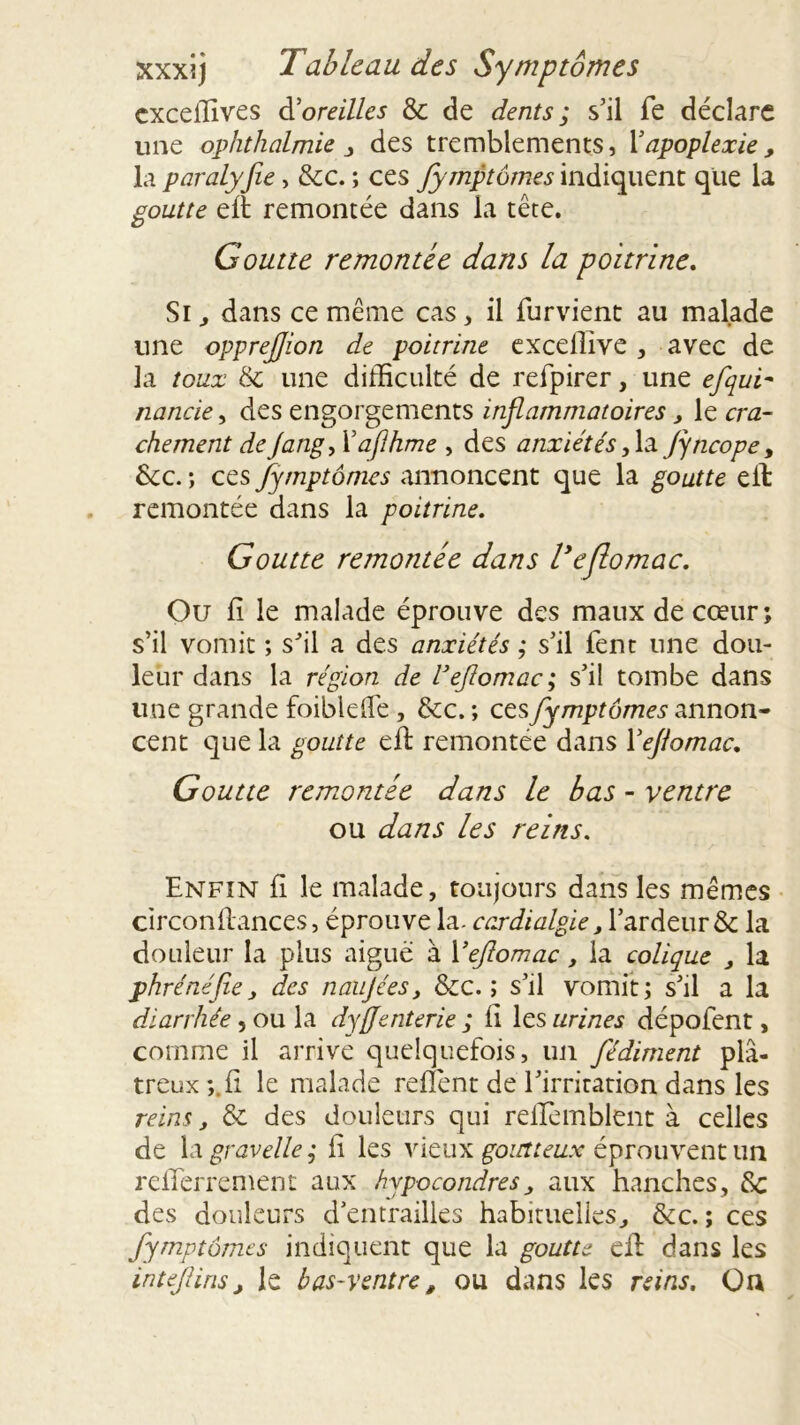 cxceilîves àloreilles & de dents ; s’il fe déclare une ophthalmie , des tremblements, Y apoplexie, la paralyjie > &c. ; ces fymptômes indiquent que la goutte eft remontée dans la tête. Goutte remontée dans la poitrine. Si, dans ce même cas, il furvient au malade une opprejjion de poitrine exceflive , avec de la toux & une difficulté de refpirer, une efqui- nancie, des engorgements inflammatoires, le cra- chement deJang, Yaflhme , des anxiétés, la jyticope, &c. ; ces fymptômes annoncent que la goutte eit remontée dans la poitrine. Goutte remontée dans Veflomac. Ou fi le malade éprouve des maux de cœur ; s’il vomit ; s’il a des anxiétés ; s’il fent une dou- leur dans la région de Veflomac ; s’il tombe dans une grande foibleffe , &c. ; ces fymptômes annon- cent que la goutte eft remontée dans Veflomac. Goutte remontée dans le bas - ventre ou dans les reins. Enfin fi le malade, toujours dans les mêmes circonflances, éprouve la- c ardi algie, l’ardeur & la douleur la plus aigue à Veflomac, la colique , la phrénèfle, des naujées, &c. ; s’il vomit; s’il a la diarrhée, ou la dyflenterie ; fi les urines dépofent, comme il arrive quelquefois, un fédiment plâ- treux*,, fi le malade refient de l’irritation dans les reins, & des douleurs qui reiremblent à celles de la gravelle ; il les vieux goutteux éprouvent un relTerrement aux hypocondres, aux hanches, 8c des douleurs d’entrailles habituelles, &c. ; ces fymptômes indiquent que la goutte efl dans les intefliris, le bas-ventre, ou dans les reins. On