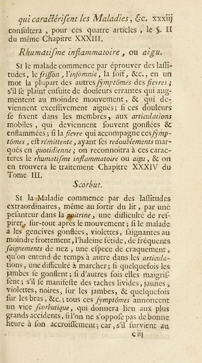 confultera , pour ces quatre articles , le §. Il du même Chapitre XXXIII. Rhumdtifme inflammatoire 3 ou aigu. Si le malade commence par éprouver des laflî- tudes, \cfnJfon , Yinjomnie, la foif, 6cc., en un mot la plupart des autresifymp tome s des fievres ; s’il fe plaint enfuite de douleurs errantes qui aug- mentent au moindre mouvement , 6c qui de- viennent exceflivement aigues; il ces douleurs fe fixent dans les membres, aux articulations mobiles, qui deviennent fouvent gonflées 6c enflammées ; fi la fievre qui accompagne cesfimp- tomes , eft rémittente j ayant fes redoublements mar- qués en quotidienne ; on reconnoîtra à ces carac- tères le rhumatifme inflammatoire ou aigu, 6c on en trouvera le traitement Chapitre XXXIV du Tome III. Scorbut. Si la Maladie commence par des lafîitudes extraordinaires, même au fortir du lit, par une peianteur dans la poitrine y une difficulté de ref- pirer^, lur-tout après le mouvement ; fi le malade a les gencives gonflées, violettes, Alignantes au moindre frottement, fhaleine fétide, de fréquents faignements de nez , une efpece de craquement, qu on entend de temps à autre dans les articula- lions, une difficulté à marcher; ü quelquefois les jambes fe gonflent ; A d’autres fois elles maigrit fent ; s’il fe manifefte des taches livides, jaunes » violettes, noires, fur les jambes, 6c quelquefois fur les bras, 6cc. ; tous ces Jymptornes annoncent un viez feorbutique y qui donnera lieu aux plus grands accidents, fil’on ne s’oppofepas de bonne heure à fon accroiffement *, car, s’il furvient au C iij