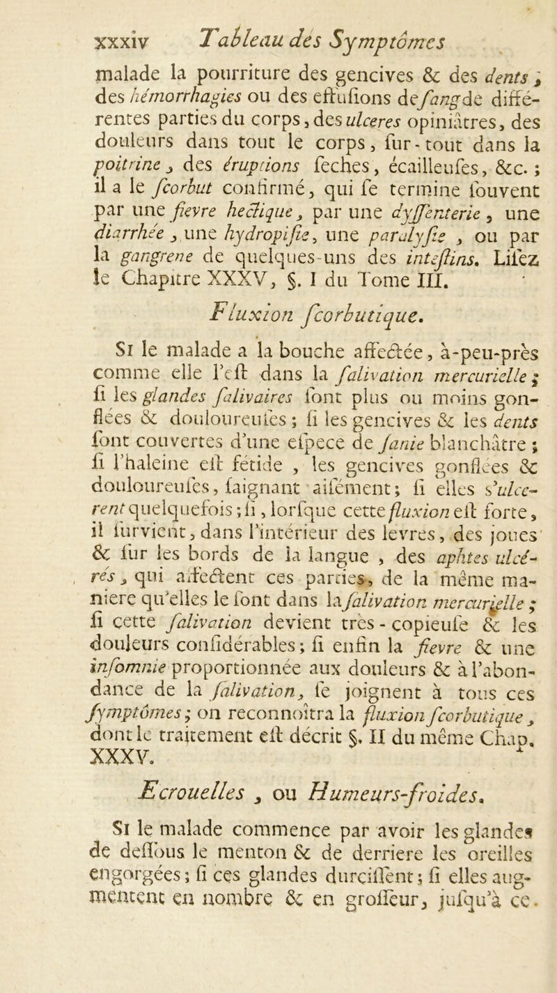 malade la pourriture des gencives & des dents ; des hémorrhagies ou des eft'u fions defiangde diffé- rentes parties du corps, des ulcérés opiniâtres, des douleurs dans tout le corps, fur-tout dans la poitrine j des éruptions feches, écailleufes, &c. ; il a le feorhut confirmé, qui fe termine fouvent par une fievre heclique, par une dyfjenterie , une diarrhée , une hydropifie^ une paralyfie , ou par la gangrené de quelques-uns des inteftins. Liiez le Chapitre XXXV, §. I du Tome III. Fluxion feorbutique. Si le malade a la bouche affeéfée, à-peu-près comme elle Tcfl dans la falivation mercurielle ; fi les glandes fahvaires font plus ou moins gon- flées & douloureules ; fi les gencives & ies dents font couvertes d une efpece de Janie blanchâtre ; fi l'haleine eit fétide , les gencives gonflées & douloureufes, faignant aifément; fi elles d ulcè- rent quelquefois ; fi, lorfque cette fluxion ell forte, il furvient, dans l’intérieur des levres, des joues & fur les bords de la langue , des aphtes ulcé- rés s qui aifeéfent ces parties, de la même ma- niéré qu'elles le font dans la falivation mercurielle ; fi cette falivation devient très - copieufe 6e les douleurs confidérables; fi enfin la fievre & une injamme proportionnée aux douleurs 6e à l’abon- dance de la falivation, fe joignent à tous ces fymptômes; on reconnoitra la fluxion feorbutique , dont le traitement efl décrit §. II du même Chap, XXXV. Ecrouelles y ou Humeurs-froides. Si le malade commence par avoir les glandes de deffous le menton 6e de derrière les oreilles engorgées; fi ces glandes durcilfent; fi elles aug- mentent en nombre 6e en grollèur, jufqu’à ce.