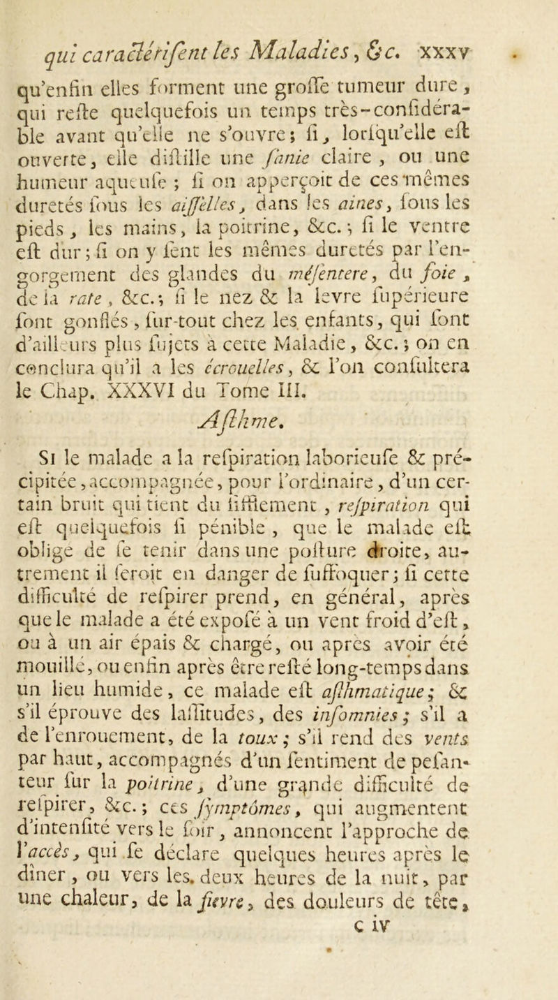 qu’enfin elles forment une grofTe tumeur dure, qui refie quelquefois un temps très-confidéra- ble avant quelle ne s’ouvre; 11, loriqu’elle efl ouverte, elle diflille une finie claire, ou une humeur aqueufe ; fi on apperçoitde ces'mêmes duretés fous les aijjélles, dans les aines, tous les pieds, les mains, la poitrine, &amp;c.; fi le ventre efl dur; fi on y lent les mêmes duretés par l’en- gorgement des glandes du méjentere, du foie, delà rate, &amp;c.*, fi le nez &amp; la levre fupérieure font gonflés , fur-tout chez les. enfants, qui font d’ailleurs plus fujets a cette Maladie, &amp;c. ; on en conclura qu’il a les écrouelles, &amp; l’on confukera le Chap. XXXVI du Tome III. Aflhrne. Si le malade a la refpiration laborieufe &amp; pré- cipitée ,accompagnée, pour l’ordinaire, d’un cer- tain bruit qui tient du Utilement , refpiration qui efl quelquefois ii pénible , que le malade cib oblige de fe tenir dans une pollure droite, au- trement il ieroit en danger de fuffoquer; li cette difficulté de refpirer prend, en général, après que le malade a été expofé à un vent froid d’eil, ou à un air épais &amp; chargé, ou apres avoir été mouille, ou enfin après être relié long-temps dans un lieu humide, ce malade efl ajl/imatique ; èc s’il éprouve des laflitudes, des infimnies ; s’il a de 1 enrouement, de la toux ; s’il rend des vents par haut, accompagnés d’un fentiment cle pelan- teur fur la poitrine, d’une grande difficulté de refpirer, &amp;c. ; ces Jymptômes, qui augmentent di’ntenfité vers le foir, annoncent l’approche de Y accès, qui fe déclaré quelques heures après le dîner, ou vers les. deux heures de la nuit, par une chaleur, de la fivre^ des douleurs de têtCj c iv