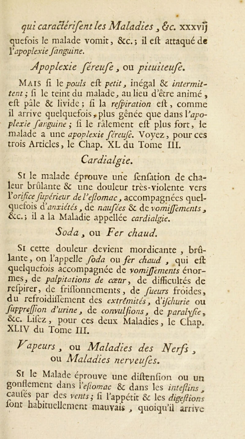 quefois le malade vomit, &amp;c. ; il eft attaqué de Y apoplexie fanguirte. Jpoplexie féreufe , ou pituiteufe. Mais fi le pouls eft petit, inégal &amp; intermit- tent ; fi le teint du malade., au lieu d’être animé , eft pale &amp; livide ; fi la refpiration eft , comme il arrive quelquefois , plus gênée que dans Vapo- plexie far, gui ne ; fi le râlement eft plus fort, le malade a une apoplexie féreufi. Voyez, pour ces trois Articles, le Chap. XL du Tome III. Cardialgie. Si le malade éprouve une fenfation de cha- leur brûlante &amp; une douleur très-violente vers y orifice fupérieur del’efomac, accompagnées quel- quefois d anxiétés y de naufées &amp; de vomijfements y êcc.; il a la Maladie appellée cardialgie. Soda y ou Fer chaud. Si cette douleur devient mordicante , brû- lante , on 1 appelle foda ou fer chaud y qui eft quelquefois accompagnée de vom/JJcments énor- mes, de palpitations de cœur, de difficultés de reipirer, de friflonnements, de fucurs froides, du refroidiftement des extrémités, à’ijchurie ou fupprejfon d’urine y de convulfions, de paralyfe, &amp;c. Lifez, pour ces deux Maladies, le Chap. XLIV du Tome III. Vapeurs „ ou Maladies des Nerfs J ou Maladies nerveufes. Si le Malade éprouve une diftenfion ou un gonflement dans Yefiomac 3c dans les intefiins _ cailles par des vents; fi 1 appétit &amp; les digeflions lont habituellement mauvais , quoiqu’il arrive